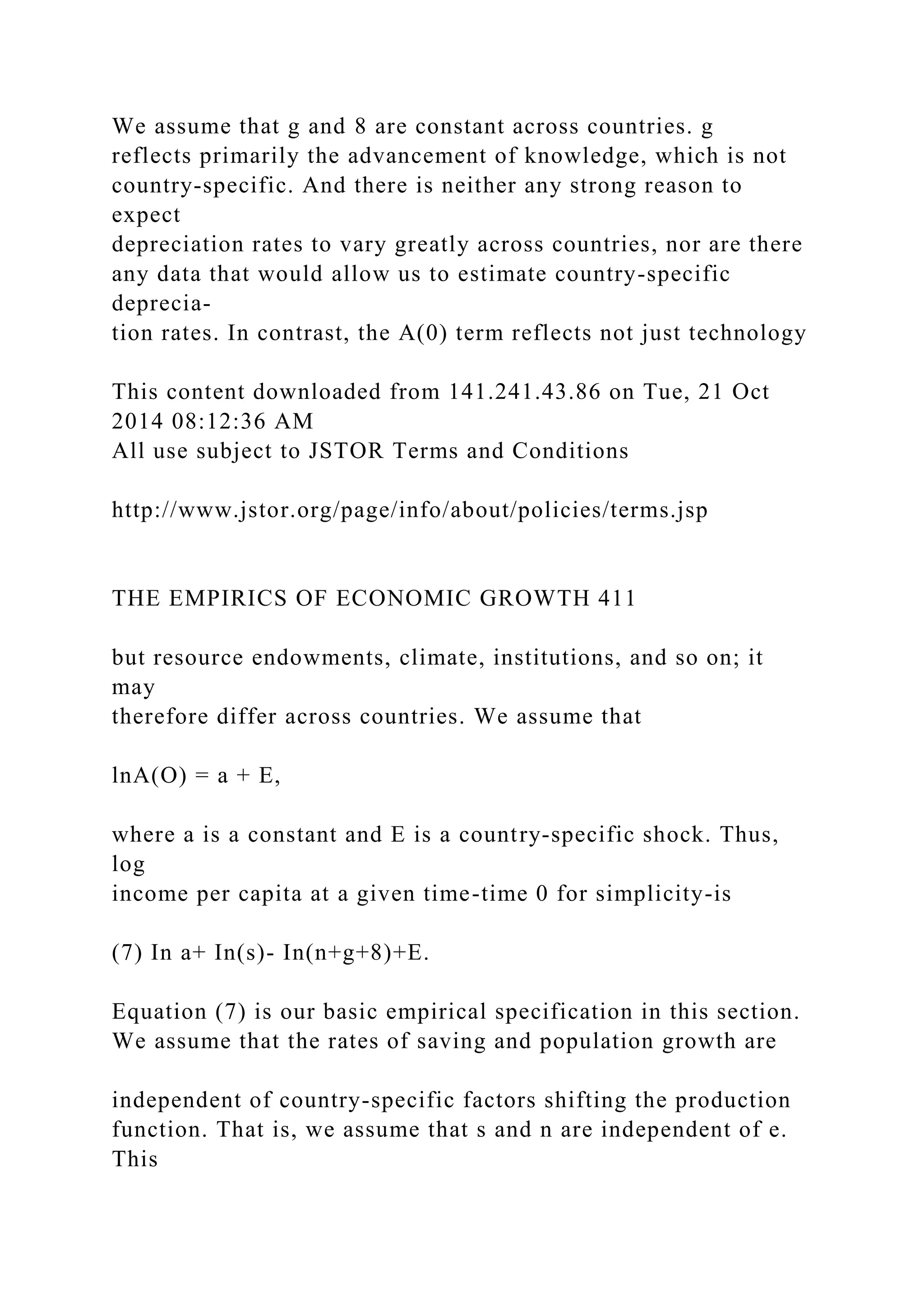 We assume that g and 8 are constant across countries. g
reflects primarily the advancement of knowledge, which is not
country-specific. And there is neither any strong reason to
expect
depreciation rates to vary greatly across countries, nor are there
any data that would allow us to estimate country-specific
deprecia-
tion rates. In contrast, the A(0) term reflects not just technology
This content downloaded from 141.241.43.86 on Tue, 21 Oct
2014 08:12:36 AM
All use subject to JSTOR Terms and Conditions
http://www.jstor.org/page/info/about/policies/terms.jsp
THE EMPIRICS OF ECONOMIC GROWTH 411
but resource endowments, climate, institutions, and so on; it
may
therefore differ across countries. We assume that
lnA(O) = a + E,
where a is a constant and E is a country-specific shock. Thus,
log
income per capita at a given time-time 0 for simplicity-is
(7) In a+ In(s)- In(n+g+8)+E.
Equation (7) is our basic empirical specification in this section.
We assume that the rates of saving and population growth are
independent of country-specific factors shifting the production
function. That is, we assume that s and n are independent of e.
This
 