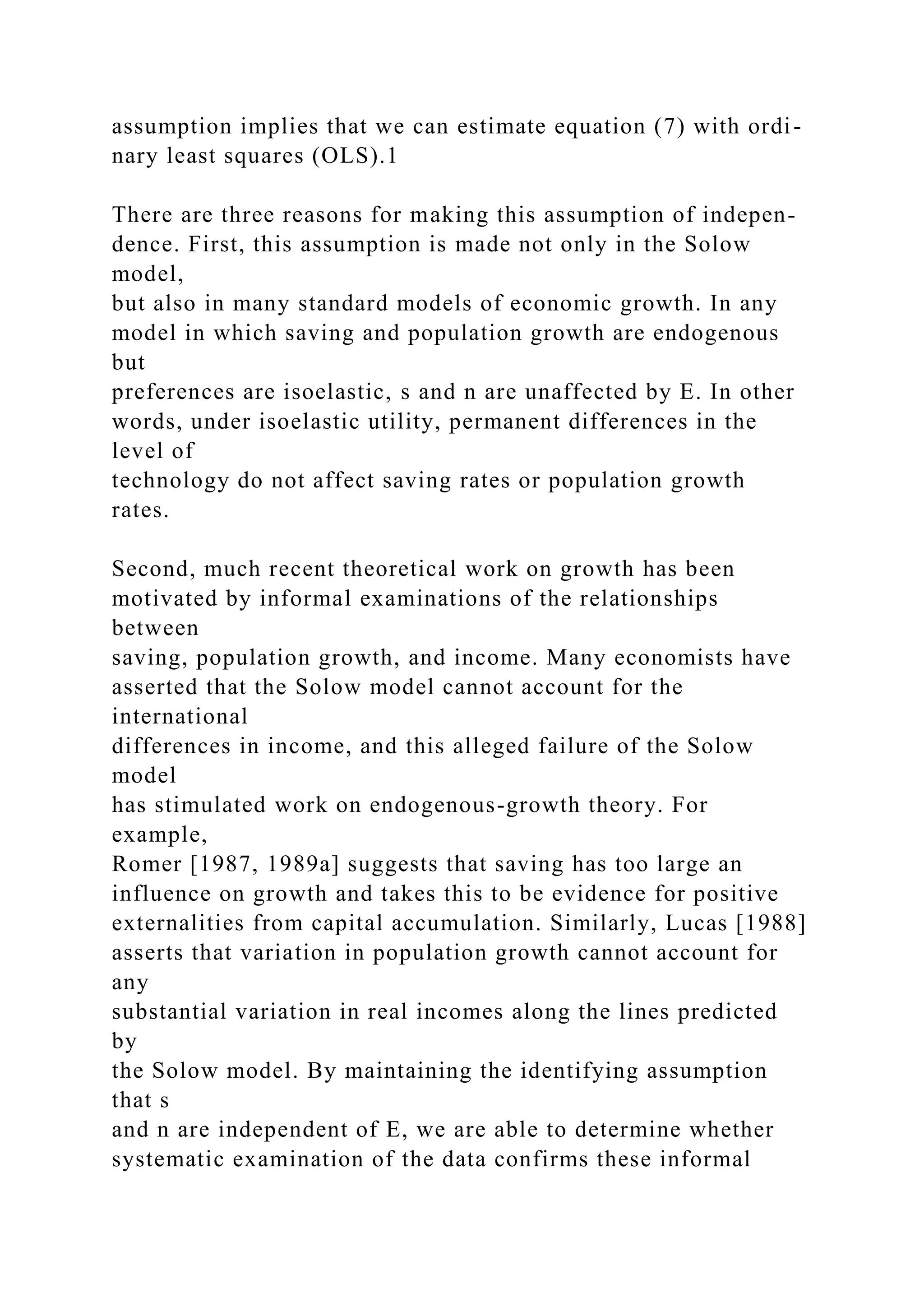 assumption implies that we can estimate equation (7) with ordi-
nary least squares (OLS).1
There are three reasons for making this assumption of indepen-
dence. First, this assumption is made not only in the Solow
model,
but also in many standard models of economic growth. In any
model in which saving and population growth are endogenous
but
preferences are isoelastic, s and n are unaffected by E. In other
words, under isoelastic utility, permanent differences in the
level of
technology do not affect saving rates or population growth
rates.
Second, much recent theoretical work on growth has been
motivated by informal examinations of the relationships
between
saving, population growth, and income. Many economists have
asserted that the Solow model cannot account for the
international
differences in income, and this alleged failure of the Solow
model
has stimulated work on endogenous-growth theory. For
example,
Romer [1987, 1989a] suggests that saving has too large an
influence on growth and takes this to be evidence for positive
externalities from capital accumulation. Similarly, Lucas [1988]
asserts that variation in population growth cannot account for
any
substantial variation in real incomes along the lines predicted
by
the Solow model. By maintaining the identifying assumption
that s
and n are independent of E, we are able to determine whether
systematic examination of the data confirms these informal
 