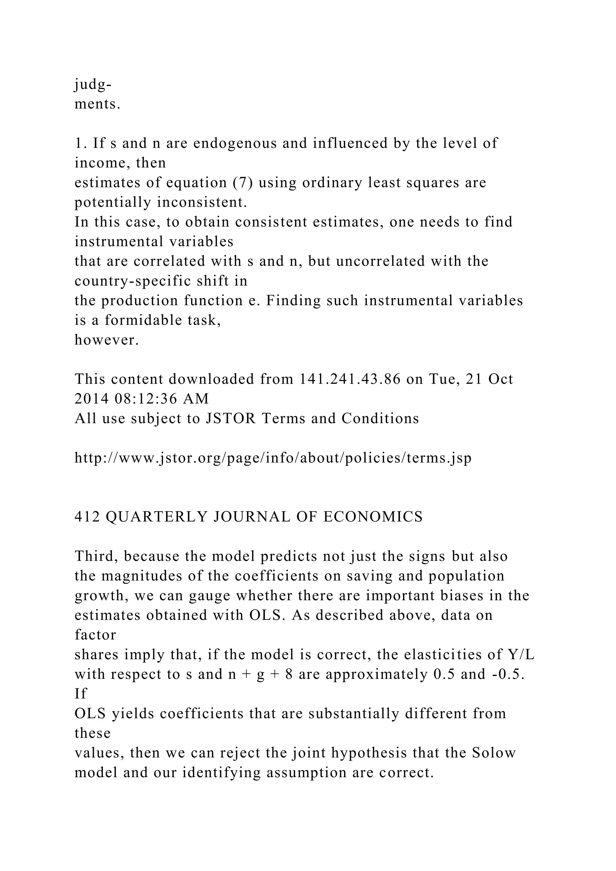 judg-
ments.
1. If s and n are endogenous and influenced by the level of
income, then
estimates of equation (7) using ordinary least squares are
potentially inconsistent.
In this case, to obtain consistent estimates, one needs to find
instrumental variables
that are correlated with s and n, but uncorrelated with the
country-specific shift in
the production function e. Finding such instrumental variables
is a formidable task,
however.
This content downloaded from 141.241.43.86 on Tue, 21 Oct
2014 08:12:36 AM
All use subject to JSTOR Terms and Conditions
http://www.jstor.org/page/info/about/policies/terms.jsp
412 QUARTERLY JOURNAL OF ECONOMICS
Third, because the model predicts not just the signs but also
the magnitudes of the coefficients on saving and population
growth, we can gauge whether there are important biases in the
estimates obtained with OLS. As described above, data on
factor
shares imply that, if the model is correct, the elasticities of Y/L
with respect to s and n + g + 8 are approximately 0.5 and -0.5.
If
OLS yields coefficients that are substantially different from
these
values, then we can reject the joint hypothesis that the Solow
model and our identifying assumption are correct.
 