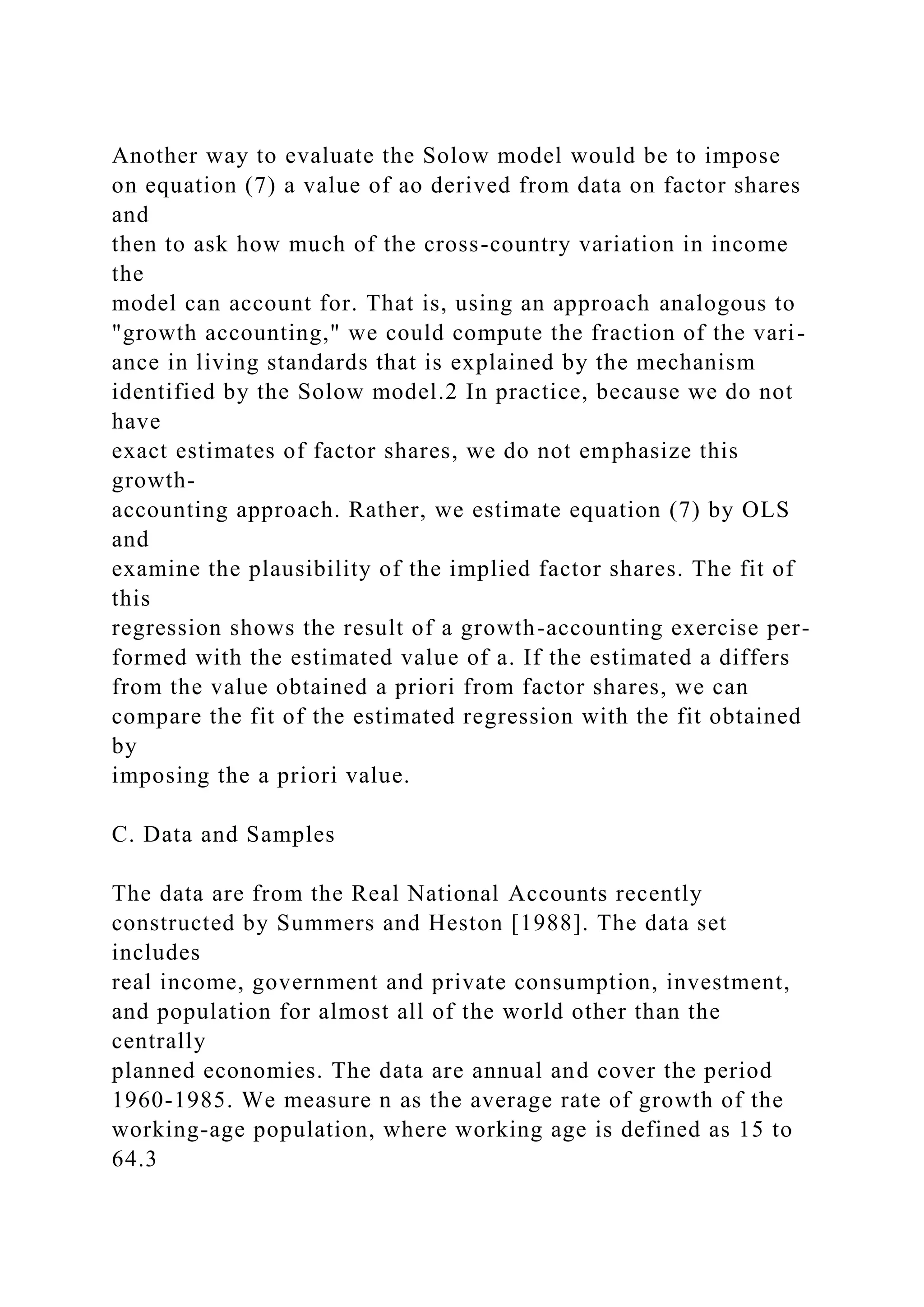 Another way to evaluate the Solow model would be to impose
on equation (7) a value of ao derived from data on factor shares
and
then to ask how much of the cross-country variation in income
the
model can account for. That is, using an approach analogous to
"growth accounting," we could compute the fraction of the vari-
ance in living standards that is explained by the mechanism
identified by the Solow model.2 In practice, because we do not
have
exact estimates of factor shares, we do not emphasize this
growth-
accounting approach. Rather, we estimate equation (7) by OLS
and
examine the plausibility of the implied factor shares. The fit of
this
regression shows the result of a growth-accounting exercise per-
formed with the estimated value of a. If the estimated a differs
from the value obtained a priori from factor shares, we can
compare the fit of the estimated regression with the fit obtained
by
imposing the a priori value.
C. Data and Samples
The data are from the Real National Accounts recently
constructed by Summers and Heston [1988]. The data set
includes
real income, government and private consumption, investment,
and population for almost all of the world other than the
centrally
planned economies. The data are annual and cover the period
1960-1985. We measure n as the average rate of growth of the
working-age population, where working age is defined as 15 to
64.3
 
