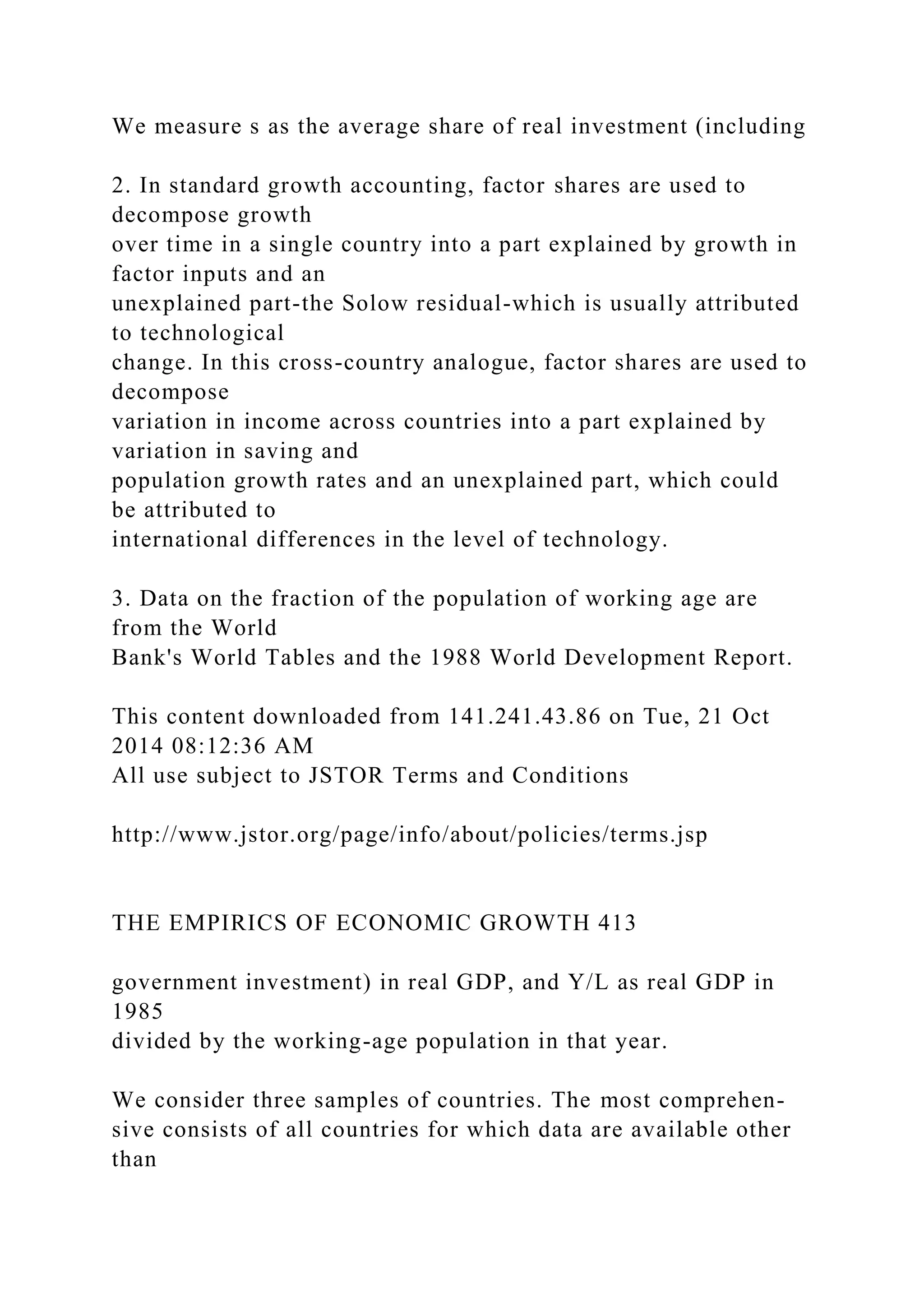 We measure s as the average share of real investment (including
2. In standard growth accounting, factor shares are used to
decompose growth
over time in a single country into a part explained by growth in
factor inputs and an
unexplained part-the Solow residual-which is usually attributed
to technological
change. In this cross-country analogue, factor shares are used to
decompose
variation in income across countries into a part explained by
variation in saving and
population growth rates and an unexplained part, which could
be attributed to
international differences in the level of technology.
3. Data on the fraction of the population of working age are
from the World
Bank's World Tables and the 1988 World Development Report.
This content downloaded from 141.241.43.86 on Tue, 21 Oct
2014 08:12:36 AM
All use subject to JSTOR Terms and Conditions
http://www.jstor.org/page/info/about/policies/terms.jsp
THE EMPIRICS OF ECONOMIC GROWTH 413
government investment) in real GDP, and Y/L as real GDP in
1985
divided by the working-age population in that year.
We consider three samples of countries. The most comprehen-
sive consists of all countries for which data are available other
than
 