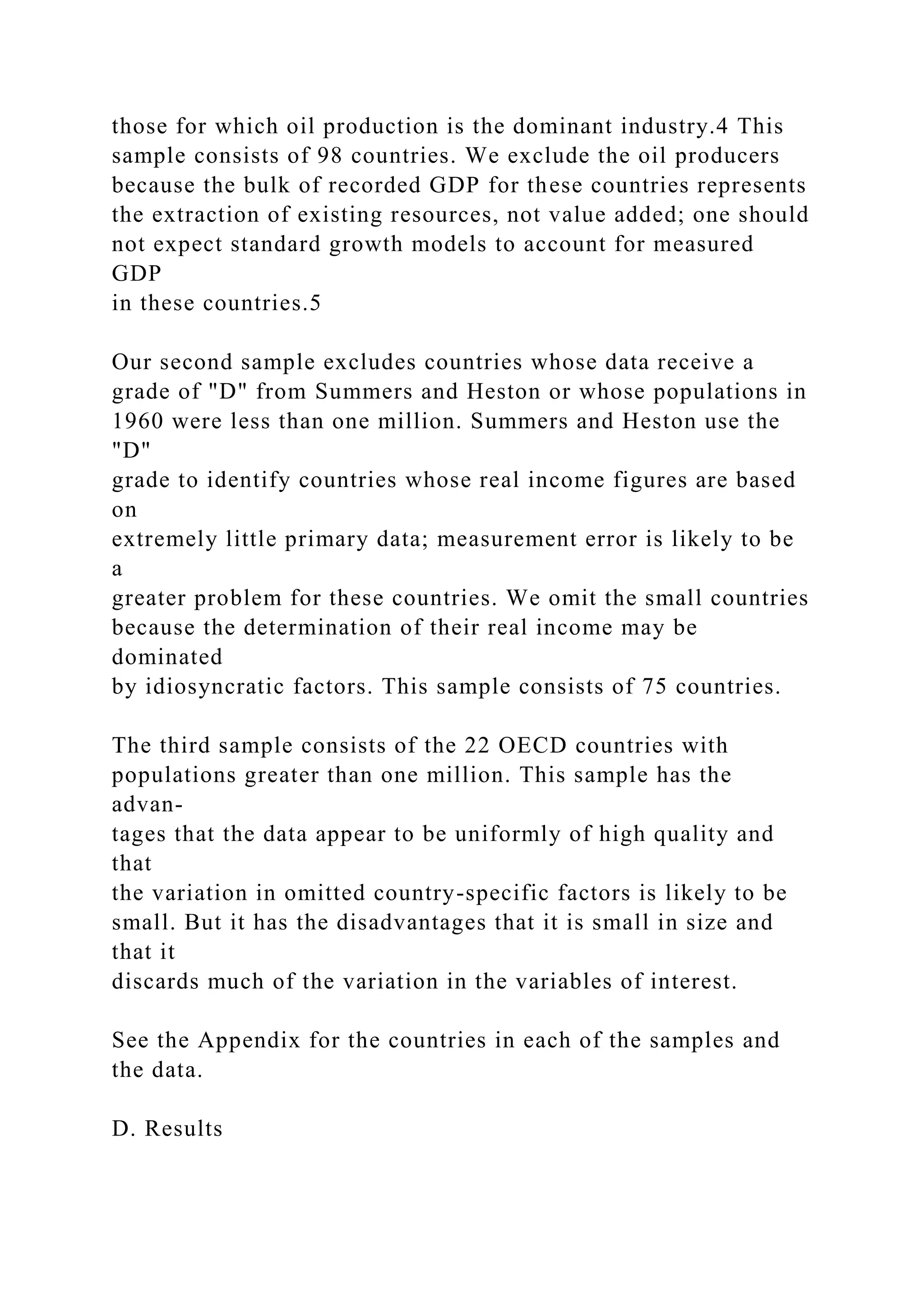 those for which oil production is the dominant industry.4 This
sample consists of 98 countries. We exclude the oil producers
because the bulk of recorded GDP for these countries represents
the extraction of existing resources, not value added; one should
not expect standard growth models to account for measured
GDP
in these countries.5
Our second sample excludes countries whose data receive a
grade of "D" from Summers and Heston or whose populations in
1960 were less than one million. Summers and Heston use the
"D"
grade to identify countries whose real income figures are based
on
extremely little primary data; measurement error is likely to be
a
greater problem for these countries. We omit the small countries
because the determination of their real income may be
dominated
by idiosyncratic factors. This sample consists of 75 countries.
The third sample consists of the 22 OECD countries with
populations greater than one million. This sample has the
advan-
tages that the data appear to be uniformly of high quality and
that
the variation in omitted country-specific factors is likely to be
small. But it has the disadvantages that it is small in size and
that it
discards much of the variation in the variables of interest.
See the Appendix for the countries in each of the samples and
the data.
D. Results
 