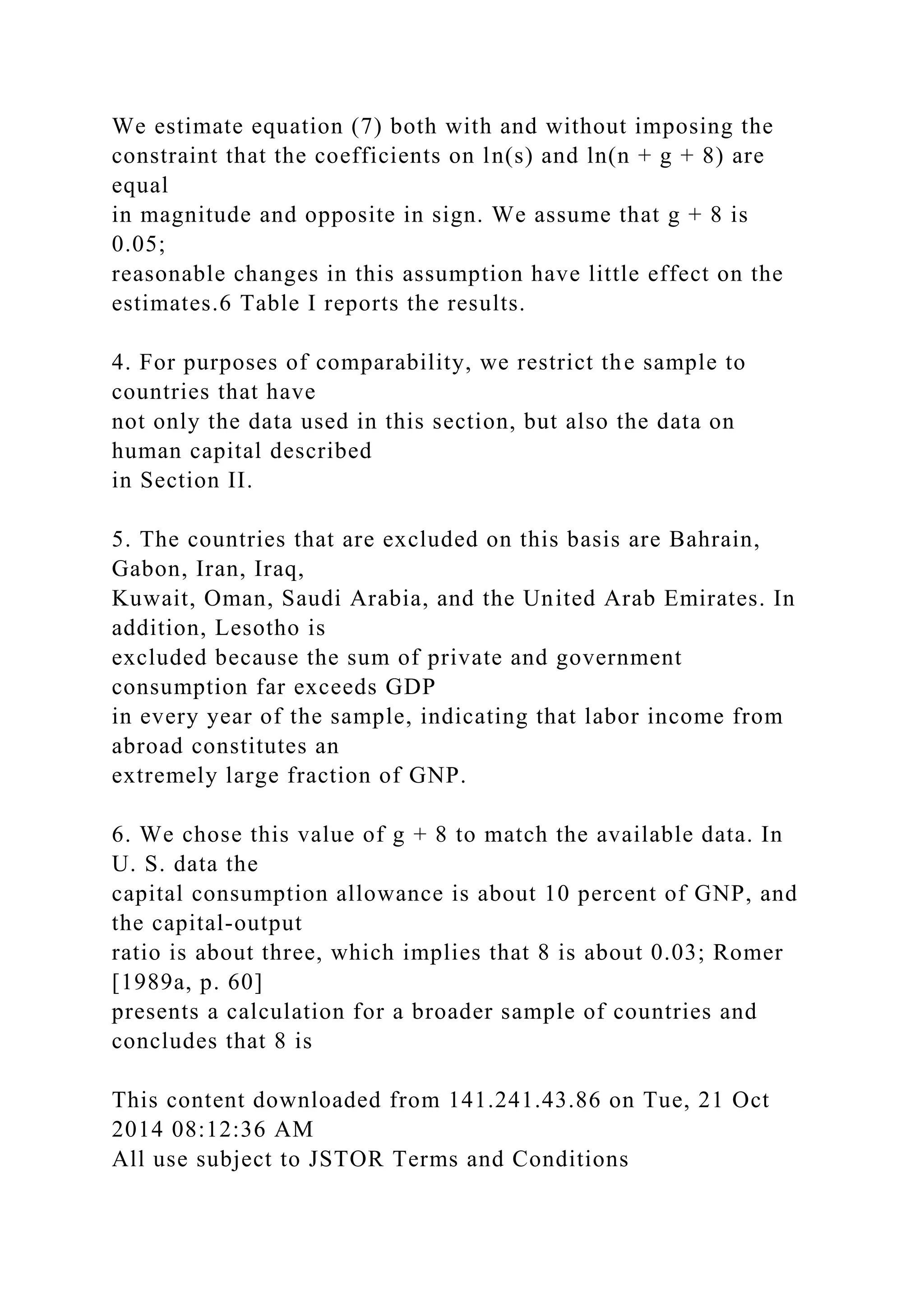 We estimate equation (7) both with and without imposing the
constraint that the coefficients on ln(s) and ln(n + g + 8) are
equal
in magnitude and opposite in sign. We assume that g + 8 is
0.05;
reasonable changes in this assumption have little effect on the
estimates.6 Table I reports the results.
4. For purposes of comparability, we restrict the sample to
countries that have
not only the data used in this section, but also the data on
human capital described
in Section II.
5. The countries that are excluded on this basis are Bahrain,
Gabon, Iran, Iraq,
Kuwait, Oman, Saudi Arabia, and the United Arab Emirates. In
addition, Lesotho is
excluded because the sum of private and government
consumption far exceeds GDP
in every year of the sample, indicating that labor income from
abroad constitutes an
extremely large fraction of GNP.
6. We chose this value of g + 8 to match the available data. In
U. S. data the
capital consumption allowance is about 10 percent of GNP, and
the capital-output
ratio is about three, which implies that 8 is about 0.03; Romer
[1989a, p. 60]
presents a calculation for a broader sample of countries and
concludes that 8 is
This content downloaded from 141.241.43.86 on Tue, 21 Oct
2014 08:12:36 AM
All use subject to JSTOR Terms and Conditions
 