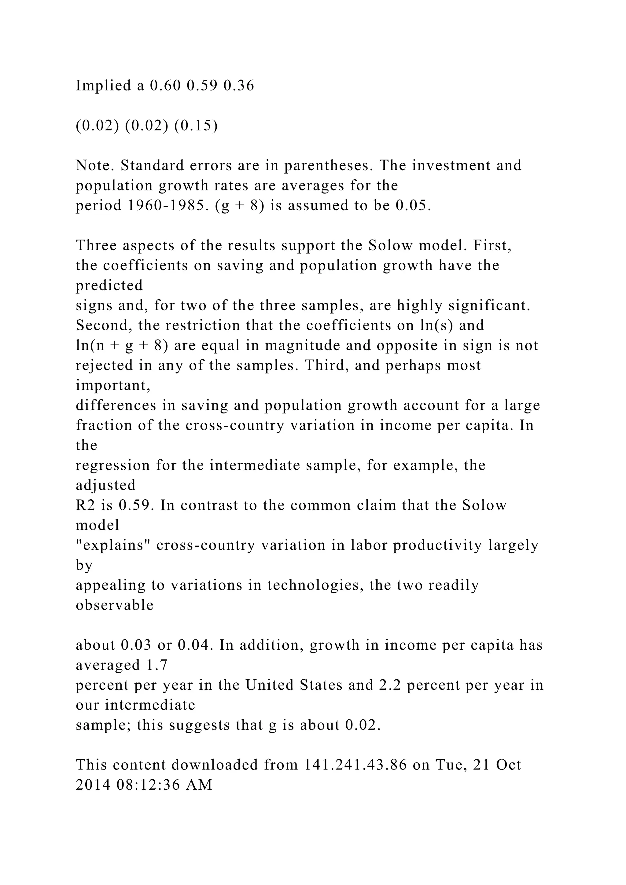 Implied a 0.60 0.59 0.36
(0.02) (0.02) (0.15)
Note. Standard errors are in parentheses. The investment and
population growth rates are averages for the
period 1960-1985. (g + 8) is assumed to be 0.05.
Three aspects of the results support the Solow model. First,
the coefficients on saving and population growth have the
predicted
signs and, for two of the three samples, are highly significant.
Second, the restriction that the coefficients on ln(s) and
ln(n + g + 8) are equal in magnitude and opposite in sign is not
rejected in any of the samples. Third, and perhaps most
important,
differences in saving and population growth account for a large
fraction of the cross-country variation in income per capita. In
the
regression for the intermediate sample, for example, the
adjusted
R2 is 0.59. In contrast to the common claim that the Solow
model
"explains" cross-country variation in labor productivity largely
by
appealing to variations in technologies, the two readily
observable
about 0.03 or 0.04. In addition, growth in income per capita has
averaged 1.7
percent per year in the United States and 2.2 percent per year in
our intermediate
sample; this suggests that g is about 0.02.
This content downloaded from 141.241.43.86 on Tue, 21 Oct
2014 08:12:36 AM
 