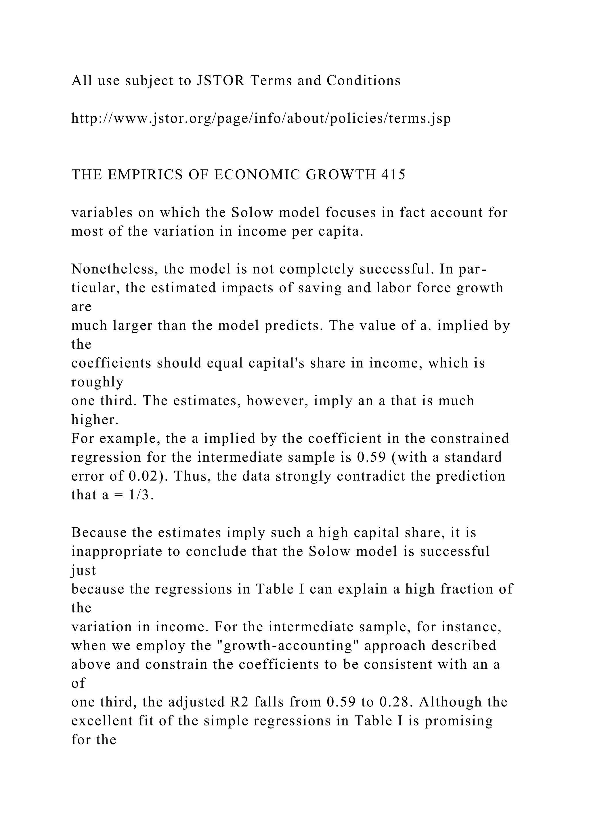 All use subject to JSTOR Terms and Conditions
http://www.jstor.org/page/info/about/policies/terms.jsp
THE EMPIRICS OF ECONOMIC GROWTH 415
variables on which the Solow model focuses in fact account for
most of the variation in income per capita.
Nonetheless, the model is not completely successful. In par-
ticular, the estimated impacts of saving and labor force growth
are
much larger than the model predicts. The value of a. implied by
the
coefficients should equal capital's share in income, which is
roughly
one third. The estimates, however, imply an a that is much
higher.
For example, the a implied by the coefficient in the constrained
regression for the intermediate sample is 0.59 (with a standard
error of 0.02). Thus, the data strongly contradict the prediction
that a = 1/3.
Because the estimates imply such a high capital share, it is
inappropriate to conclude that the Solow model is successful
just
because the regressions in Table I can explain a high fraction of
the
variation in income. For the intermediate sample, for instance,
when we employ the "growth-accounting" approach described
above and constrain the coefficients to be consistent with an a
of
one third, the adjusted R2 falls from 0.59 to 0.28. Although the
excellent fit of the simple regressions in Table I is promising
for the
 