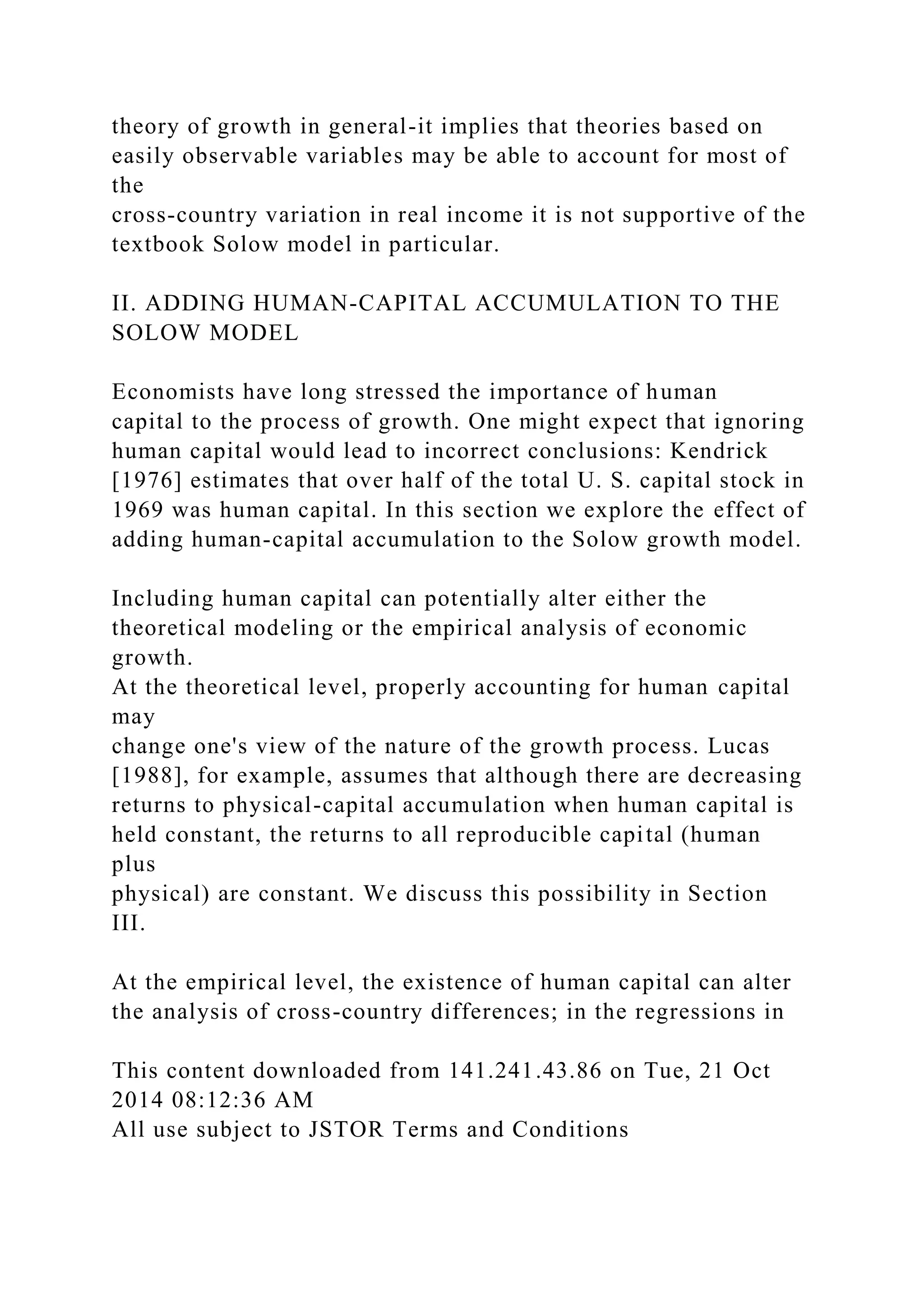theory of growth in general-it implies that theories based on
easily observable variables may be able to account for most of
the
cross-country variation in real income it is not supportive of the
textbook Solow model in particular.
II. ADDING HUMAN-CAPITAL ACCUMULATION TO THE
SOLOW MODEL
Economists have long stressed the importance of human
capital to the process of growth. One might expect that ignoring
human capital would lead to incorrect conclusions: Kendrick
[1976] estimates that over half of the total U. S. capital stock in
1969 was human capital. In this section we explore the effect of
adding human-capital accumulation to the Solow growth model.
Including human capital can potentially alter either the
theoretical modeling or the empirical analysis of economic
growth.
At the theoretical level, properly accounting for human capital
may
change one's view of the nature of the growth process. Lucas
[1988], for example, assumes that although there are decreasing
returns to physical-capital accumulation when human capital is
held constant, the returns to all reproducible capital (human
plus
physical) are constant. We discuss this possibility in Section
III.
At the empirical level, the existence of human capital can alter
the analysis of cross-country differences; in the regressions in
This content downloaded from 141.241.43.86 on Tue, 21 Oct
2014 08:12:36 AM
All use subject to JSTOR Terms and Conditions
 