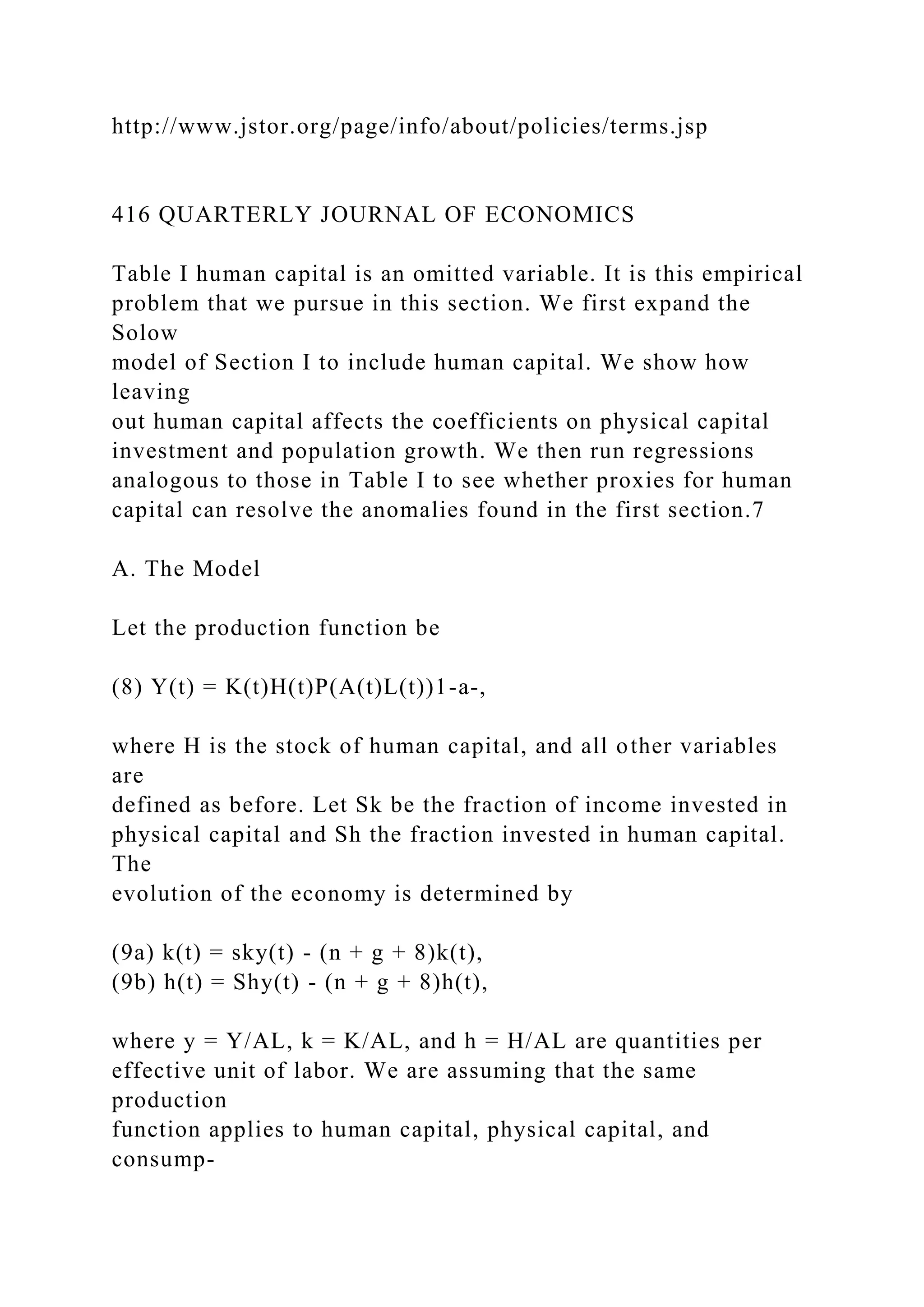 http://www.jstor.org/page/info/about/policies/terms.jsp
416 QUARTERLY JOURNAL OF ECONOMICS
Table I human capital is an omitted variable. It is this empirical
problem that we pursue in this section. We first expand the
Solow
model of Section I to include human capital. We show how
leaving
out human capital affects the coefficients on physical capital
investment and population growth. We then run regressions
analogous to those in Table I to see whether proxies for human
capital can resolve the anomalies found in the first section.7
A. The Model
Let the production function be
(8) Y(t) = K(t)H(t)P(A(t)L(t))1-a-,
where H is the stock of human capital, and all other variables
are
defined as before. Let Sk be the fraction of income invested in
physical capital and Sh the fraction invested in human capital.
The
evolution of the economy is determined by
(9a) k(t) = sky(t) - (n + g + 8)k(t),
(9b) h(t) = Shy(t) - (n + g + 8)h(t),
where y = Y/AL, k = K/AL, and h = H/AL are quantities per
effective unit of labor. We are assuming that the same
production
function applies to human capital, physical capital, and
consump-
 