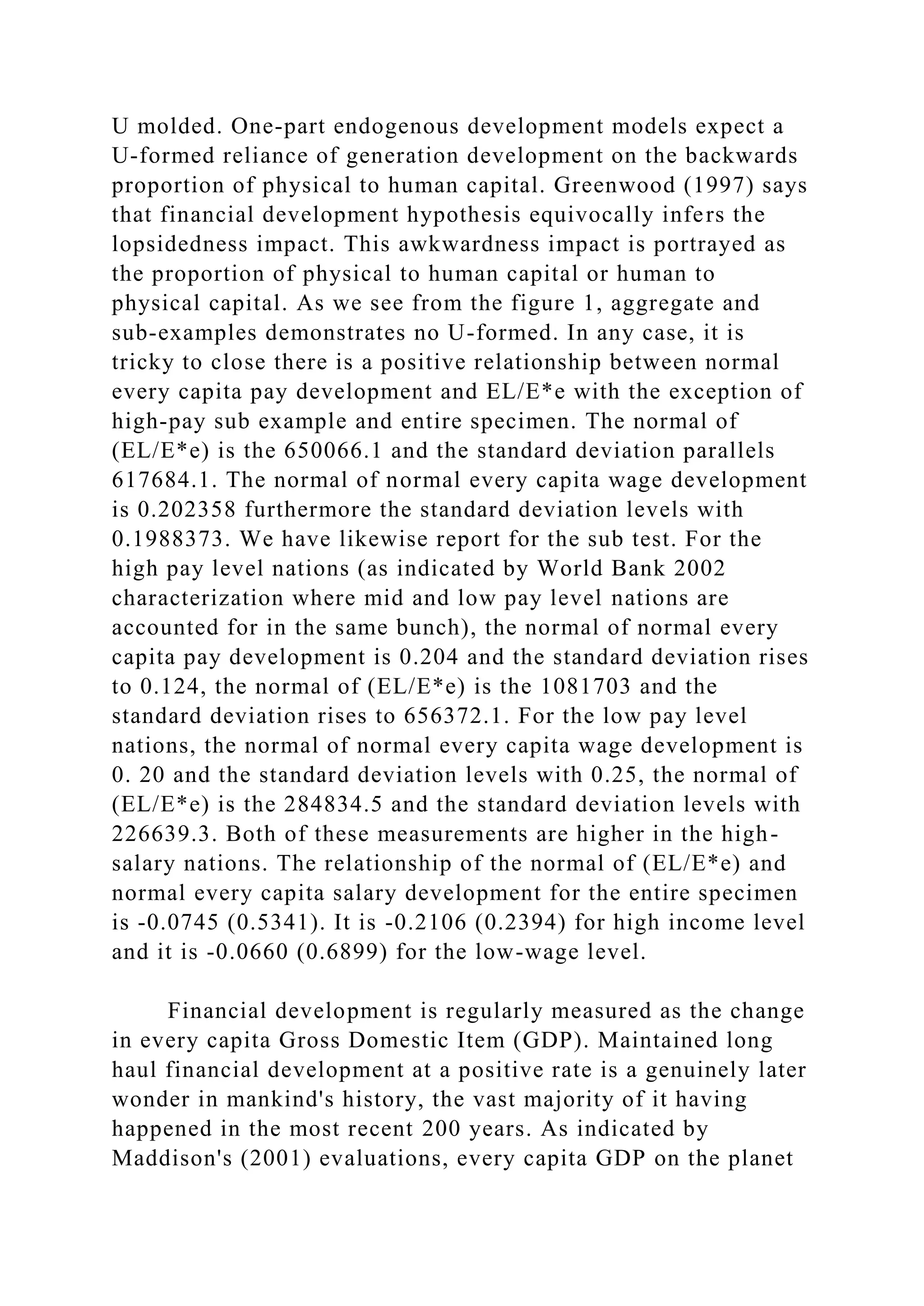 U molded. One-part endogenous development models expect a
U-formed reliance of generation development on the backwards
proportion of physical to human capital. Greenwood (1997) says
that financial development hypothesis equivocally infers the
lopsidedness impact. This awkwardness impact is portrayed as
the proportion of physical to human capital or human to
physical capital. As we see from the figure 1, aggregate and
sub-examples demonstrates no U-formed. In any case, it is
tricky to close there is a positive relationship between normal
every capita pay development and EL/E*e with the exception of
high-pay sub example and entire specimen. The normal of
(EL/E*e) is the 650066.1 and the standard deviation parallels
617684.1. The normal of normal every capita wage development
is 0.202358 furthermore the standard deviation levels with
0.1988373. We have likewise report for the sub test. For the
high pay level nations (as indicated by World Bank 2002
characterization where mid and low pay level nations are
accounted for in the same bunch), the normal of normal every
capita pay development is 0.204 and the standard deviation rises
to 0.124, the normal of (EL/E*e) is the 1081703 and the
standard deviation rises to 656372.1. For the low pay level
nations, the normal of normal every capita wage development is
0. 20 and the standard deviation levels with 0.25, the normal of
(EL/E*e) is the 284834.5 and the standard deviation levels with
226639.3. Both of these measurements are higher in the high-
salary nations. The relationship of the normal of (EL/E*e) and
normal every capita salary development for the entire specimen
is -0.0745 (0.5341). It is -0.2106 (0.2394) for high income level
and it is -0.0660 (0.6899) for the low-wage level.
Financial development is regularly measured as the change
in every capita Gross Domestic Item (GDP). Maintained long
haul financial development at a positive rate is a genuinely later
wonder in mankind's history, the vast majority of it having
happened in the most recent 200 years. As indicated by
Maddison's (2001) evaluations, every capita GDP on the planet
 