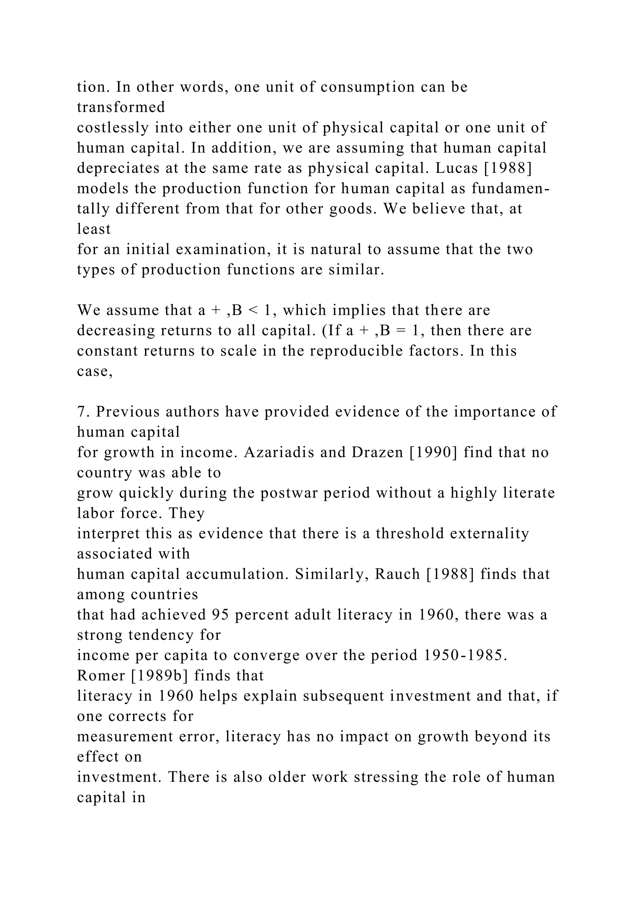 tion. In other words, one unit of consumption can be
transformed
costlessly into either one unit of physical capital or one unit of
human capital. In addition, we are assuming that human capital
depreciates at the same rate as physical capital. Lucas [1988]
models the production function for human capital as fundamen-
tally different from that for other goods. We believe that, at
least
for an initial examination, it is natural to assume that the two
types of production functions are similar.
We assume that a + ,B < 1, which implies that there are
decreasing returns to all capital. (If a + ,B = 1, then there are
constant returns to scale in the reproducible factors. In this
case,
7. Previous authors have provided evidence of the importance of
human capital
for growth in income. Azariadis and Drazen [1990] find that no
country was able to
grow quickly during the postwar period without a highly literate
labor force. They
interpret this as evidence that there is a threshold externality
associated with
human capital accumulation. Similarly, Rauch [1988] finds that
among countries
that had achieved 95 percent adult literacy in 1960, there was a
strong tendency for
income per capita to converge over the period 1950-1985.
Romer [1989b] finds that
literacy in 1960 helps explain subsequent investment and that, if
one corrects for
measurement error, literacy has no impact on growth beyond its
effect on
investment. There is also older work stressing the role of human
capital in
 