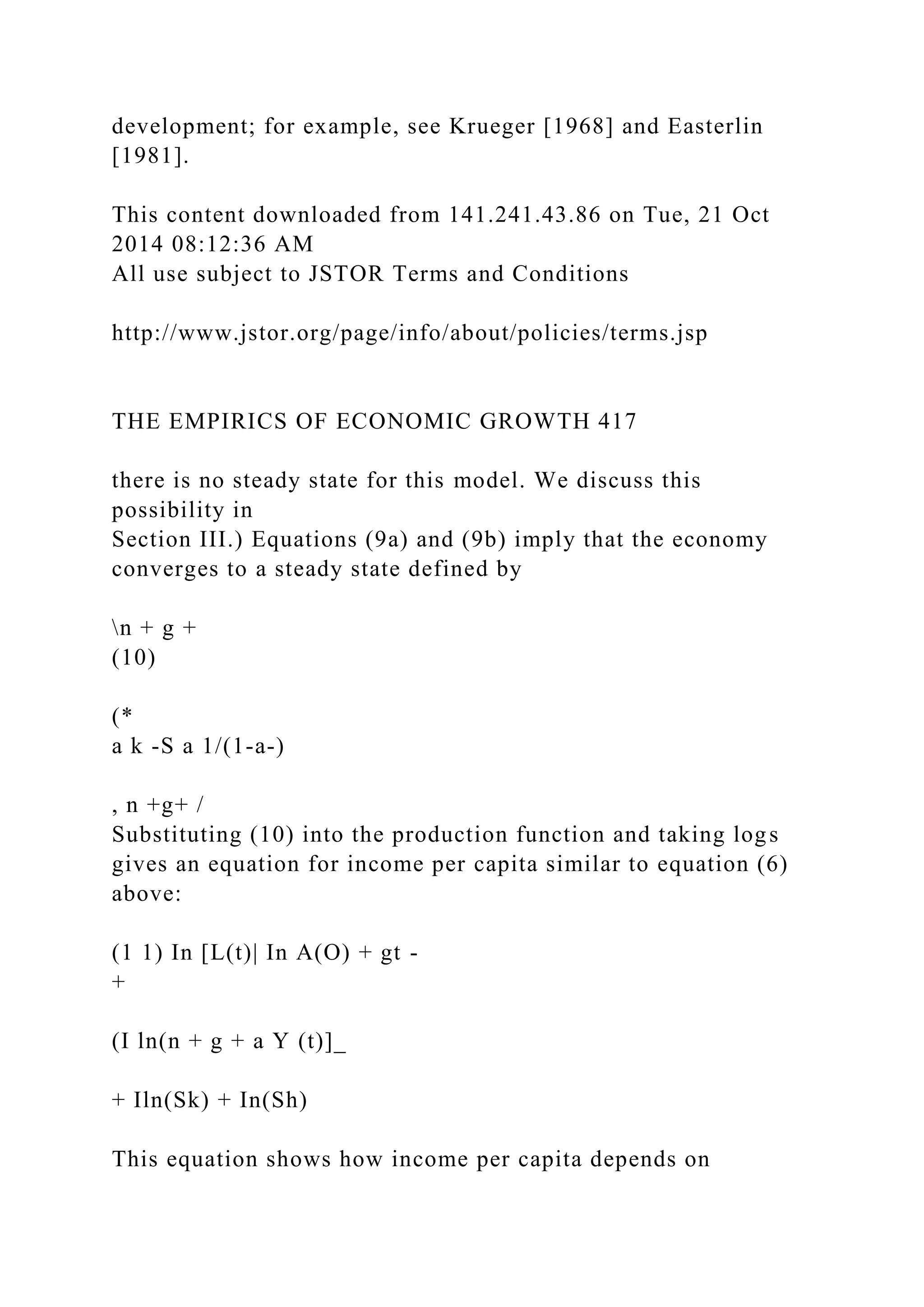 development; for example, see Krueger [1968] and Easterlin
[1981].
This content downloaded from 141.241.43.86 on Tue, 21 Oct
2014 08:12:36 AM
All use subject to JSTOR Terms and Conditions
http://www.jstor.org/page/info/about/policies/terms.jsp
THE EMPIRICS OF ECONOMIC GROWTH 417
there is no steady state for this model. We discuss this
possibility in
Section III.) Equations (9a) and (9b) imply that the economy
converges to a steady state defined by
n + g +
(10)
(*
a k -S a 1/(1-a-)
, n +g+ /
Substituting (10) into the production function and taking logs
gives an equation for income per capita similar to equation (6)
above:
(1 1) In [L(t)| In A(O) + gt -
+
(I ln(n + g + a Y (t)]_
+ Iln(Sk) + In(Sh)
This equation shows how income per capita depends on
 