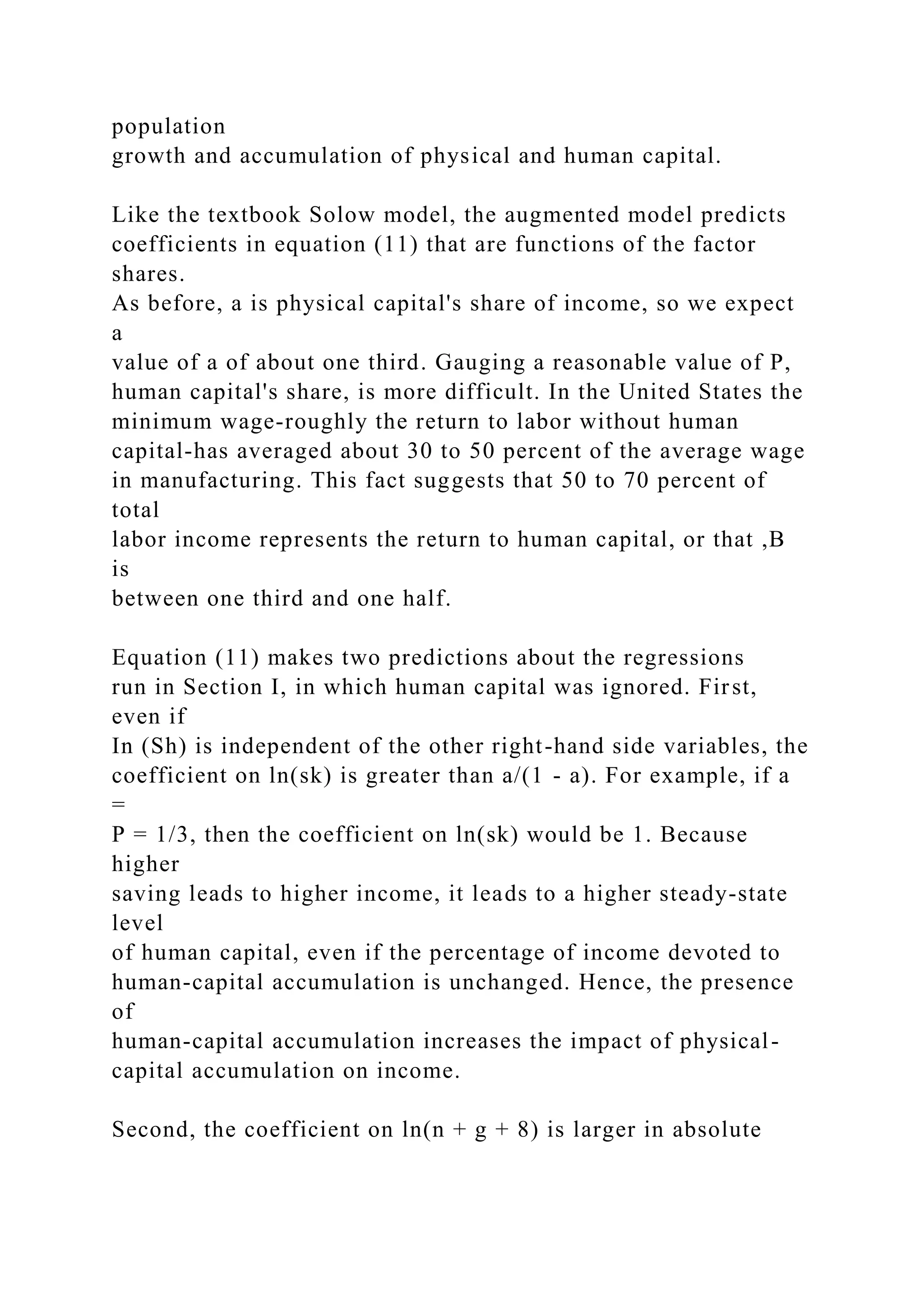 population
growth and accumulation of physical and human capital.
Like the textbook Solow model, the augmented model predicts
coefficients in equation (11) that are functions of the factor
shares.
As before, a is physical capital's share of income, so we expect
a
value of a of about one third. Gauging a reasonable value of P,
human capital's share, is more difficult. In the United States the
minimum wage-roughly the return to labor without human
capital-has averaged about 30 to 50 percent of the average wage
in manufacturing. This fact suggests that 50 to 70 percent of
total
labor income represents the return to human capital, or that ,B
is
between one third and one half.
Equation (11) makes two predictions about the regressions
run in Section I, in which human capital was ignored. First,
even if
In (Sh) is independent of the other right-hand side variables, the
coefficient on ln(sk) is greater than a/(1 - a). For example, if a
=
P = 1/3, then the coefficient on ln(sk) would be 1. Because
higher
saving leads to higher income, it leads to a higher steady-state
level
of human capital, even if the percentage of income devoted to
human-capital accumulation is unchanged. Hence, the presence
of
human-capital accumulation increases the impact of physical-
capital accumulation on income.
Second, the coefficient on ln(n + g + 8) is larger in absolute
 