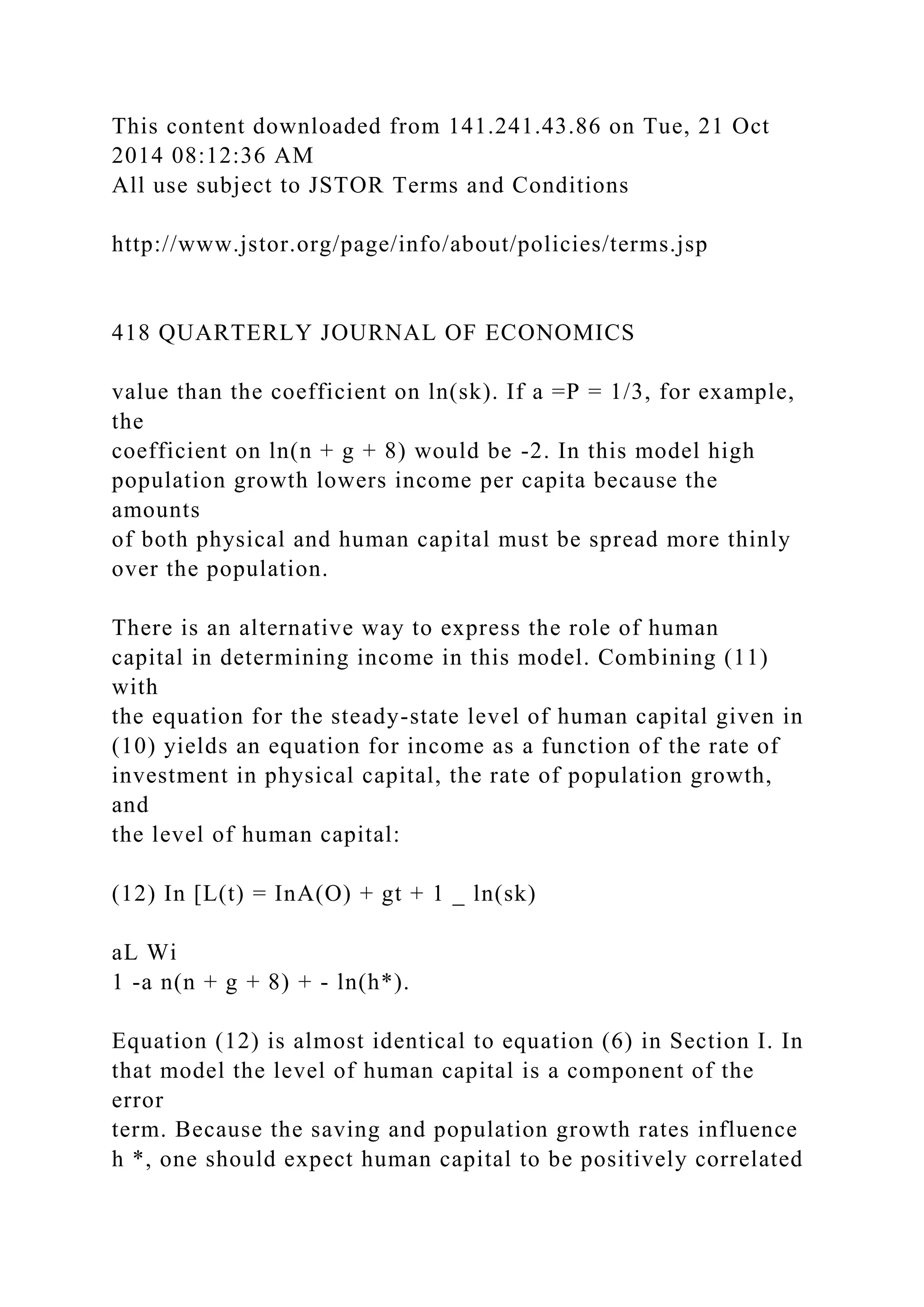 This content downloaded from 141.241.43.86 on Tue, 21 Oct
2014 08:12:36 AM
All use subject to JSTOR Terms and Conditions
http://www.jstor.org/page/info/about/policies/terms.jsp
418 QUARTERLY JOURNAL OF ECONOMICS
value than the coefficient on ln(sk). If a =P = 1/3, for example,
the
coefficient on ln(n + g + 8) would be -2. In this model high
population growth lowers income per capita because the
amounts
of both physical and human capital must be spread more thinly
over the population.
There is an alternative way to express the role of human
capital in determining income in this model. Combining (11)
with
the equation for the steady-state level of human capital given in
(10) yields an equation for income as a function of the rate of
investment in physical capital, the rate of population growth,
and
the level of human capital:
(12) In [L(t) = InA(O) + gt + 1 _ ln(sk)
aL Wi
1 -a n(n + g + 8) + - ln(h*).
Equation (12) is almost identical to equation (6) in Section I. In
that model the level of human capital is a component of the
error
term. Because the saving and population growth rates influence
h *, one should expect human capital to be positively correlated
 