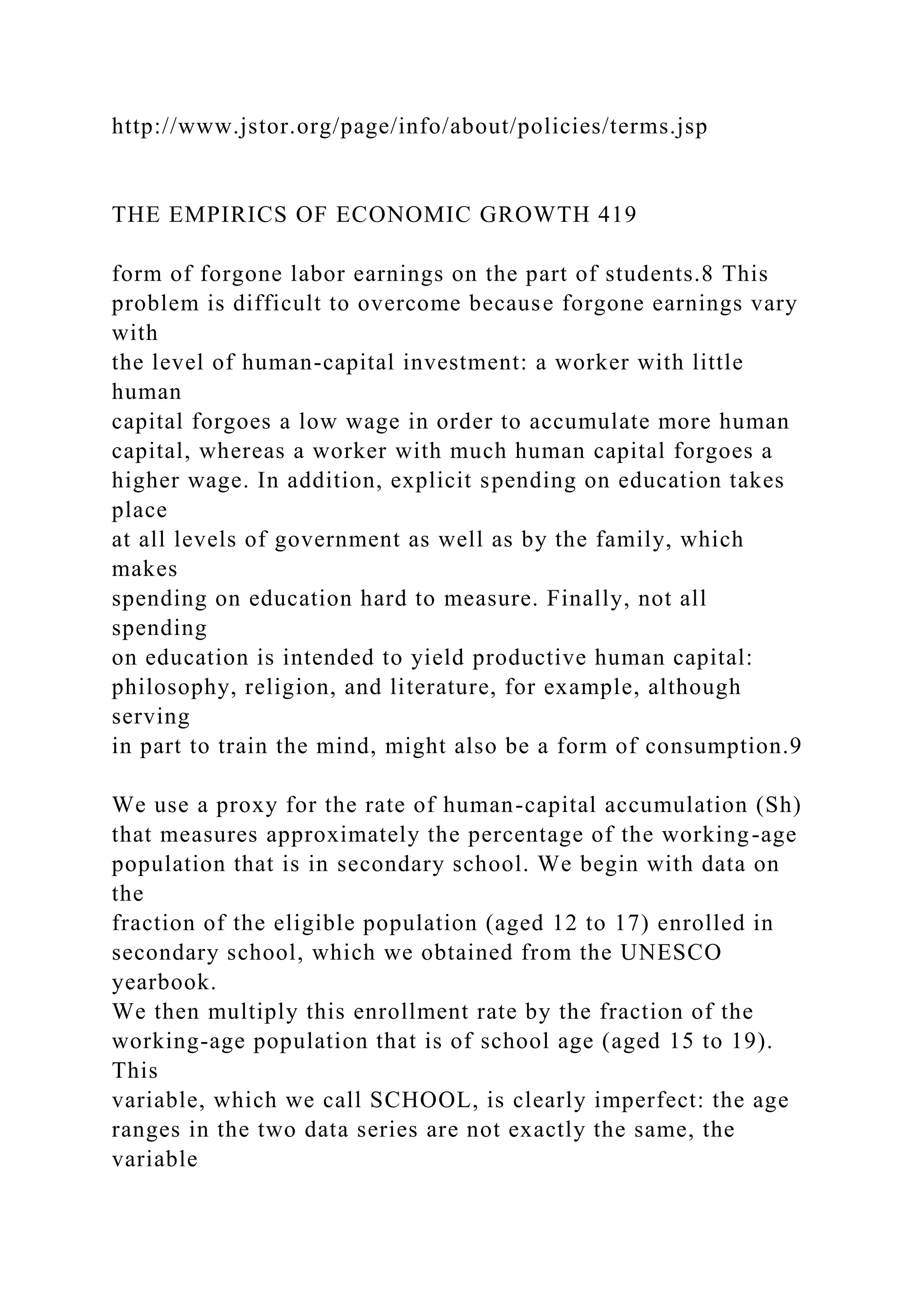 http://www.jstor.org/page/info/about/policies/terms.jsp
THE EMPIRICS OF ECONOMIC GROWTH 419
form of forgone labor earnings on the part of students.8 This
problem is difficult to overcome because forgone earnings vary
with
the level of human-capital investment: a worker with little
human
capital forgoes a low wage in order to accumulate more human
capital, whereas a worker with much human capital forgoes a
higher wage. In addition, explicit spending on education takes
place
at all levels of government as well as by the family, which
makes
spending on education hard to measure. Finally, not all
spending
on education is intended to yield productive human capital:
philosophy, religion, and literature, for example, although
serving
in part to train the mind, might also be a form of consumption.9
We use a proxy for the rate of human-capital accumulation (Sh)
that measures approximately the percentage of the working-age
population that is in secondary school. We begin with data on
the
fraction of the eligible population (aged 12 to 17) enrolled in
secondary school, which we obtained from the UNESCO
yearbook.
We then multiply this enrollment rate by the fraction of the
working-age population that is of school age (aged 15 to 19).
This
variable, which we call SCHOOL, is clearly imperfect: the age
ranges in the two data series are not exactly the same, the
variable
 