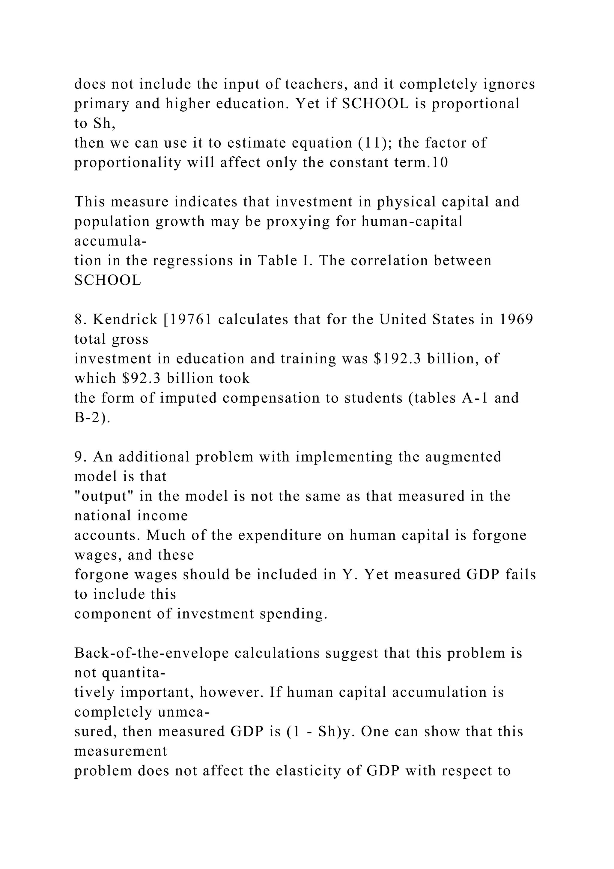does not include the input of teachers, and it completely ignores
primary and higher education. Yet if SCHOOL is proportional
to Sh,
then we can use it to estimate equation (11); the factor of
proportionality will affect only the constant term.10
This measure indicates that investment in physical capital and
population growth may be proxying for human-capital
accumula-
tion in the regressions in Table I. The correlation between
SCHOOL
8. Kendrick [19761 calculates that for the United States in 1969
total gross
investment in education and training was $192.3 billion, of
which $92.3 billion took
the form of imputed compensation to students (tables A-1 and
B-2).
9. An additional problem with implementing the augmented
model is that
"output" in the model is not the same as that measured in the
national income
accounts. Much of the expenditure on human capital is forgone
wages, and these
forgone wages should be included in Y. Yet measured GDP fails
to include this
component of investment spending.
Back-of-the-envelope calculations suggest that this problem is
not quantita-
tively important, however. If human capital accumulation is
completely unmea-
sured, then measured GDP is (1 - Sh)y. One can show that this
measurement
problem does not affect the elasticity of GDP with respect to
 