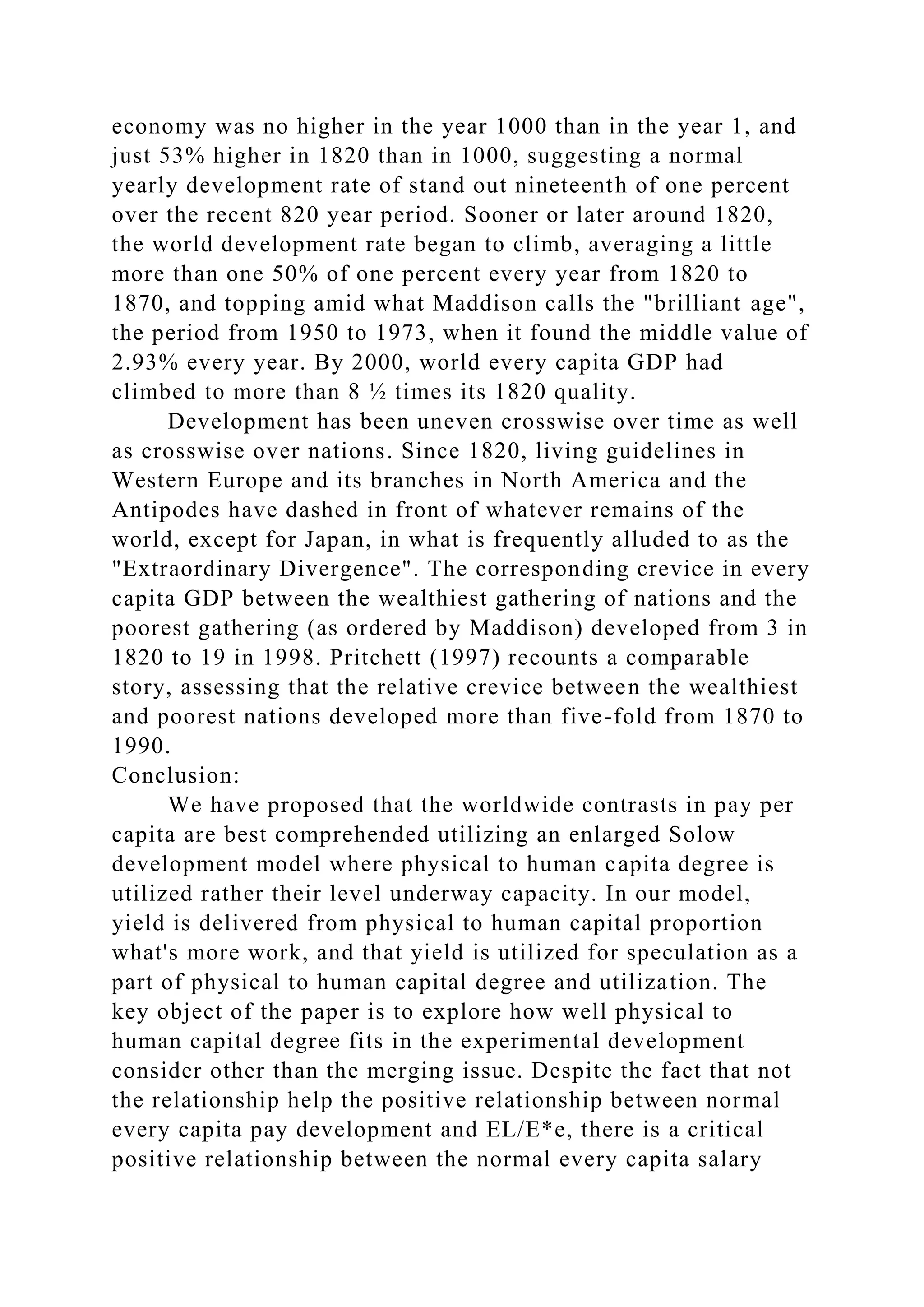 economy was no higher in the year 1000 than in the year 1, and
just 53% higher in 1820 than in 1000, suggesting a normal
yearly development rate of stand out nineteenth of one percent
over the recent 820 year period. Sooner or later around 1820,
the world development rate began to climb, averaging a little
more than one 50% of one percent every year from 1820 to
1870, and topping amid what Maddison calls the "brilliant age",
the period from 1950 to 1973, when it found the middle value of
2.93% every year. By 2000, world every capita GDP had
climbed to more than 8 ½ times its 1820 quality.
Development has been uneven crosswise over time as well
as crosswise over nations. Since 1820, living guidelines in
Western Europe and its branches in North America and the
Antipodes have dashed in front of whatever remains of the
world, except for Japan, in what is frequently alluded to as the
"Extraordinary Divergence". The corresponding crevice in every
capita GDP between the wealthiest gathering of nations and the
poorest gathering (as ordered by Maddison) developed from 3 in
1820 to 19 in 1998. Pritchett (1997) recounts a comparable
story, assessing that the relative crevice between the wealthiest
and poorest nations developed more than five-fold from 1870 to
1990.
Conclusion:
We have proposed that the worldwide contrasts in pay per
capita are best comprehended utilizing an enlarged Solow
development model where physical to human capita degree is
utilized rather their level underway capacity. In our model,
yield is delivered from physical to human capital proportion
what's more work, and that yield is utilized for speculation as a
part of physical to human capital degree and utilization. The
key object of the paper is to explore how well physical to
human capital degree fits in the experimental development
consider other than the merging issue. Despite the fact that not
the relationship help the positive relationship between normal
every capita pay development and EL/E*e, there is a critical
positive relationship between the normal every capita salary
 
