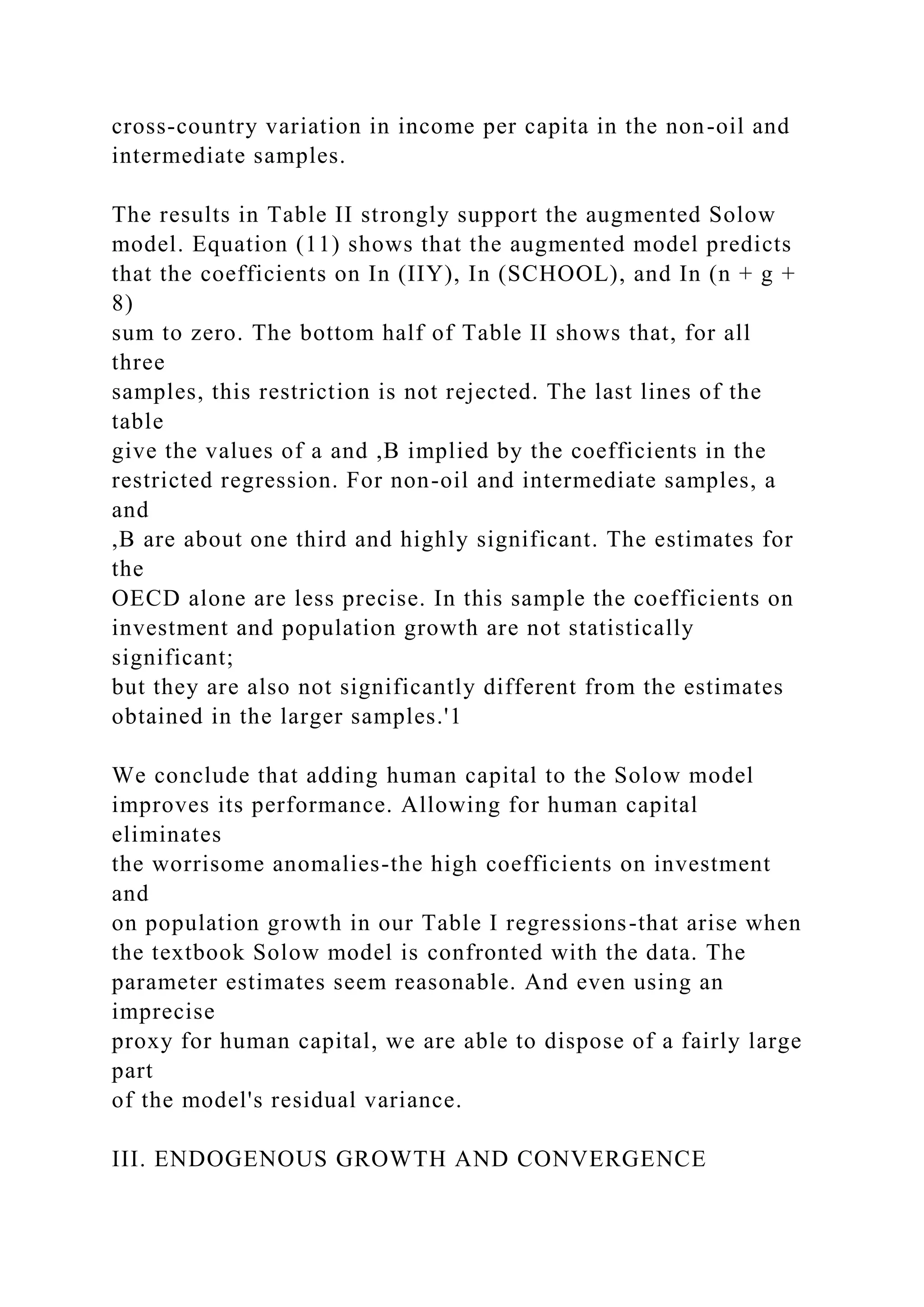cross-country variation in income per capita in the non-oil and
intermediate samples.
The results in Table II strongly support the augmented Solow
model. Equation (11) shows that the augmented model predicts
that the coefficients on In (IIY), In (SCHOOL), and In (n + g +
8)
sum to zero. The bottom half of Table II shows that, for all
three
samples, this restriction is not rejected. The last lines of the
table
give the values of a and ,B implied by the coefficients in the
restricted regression. For non-oil and intermediate samples, a
and
,B are about one third and highly significant. The estimates for
the
OECD alone are less precise. In this sample the coefficients on
investment and population growth are not statistically
significant;
but they are also not significantly different from the estimates
obtained in the larger samples.'1
We conclude that adding human capital to the Solow model
improves its performance. Allowing for human capital
eliminates
the worrisome anomalies-the high coefficients on investment
and
on population growth in our Table I regressions-that arise when
the textbook Solow model is confronted with the data. The
parameter estimates seem reasonable. And even using an
imprecise
proxy for human capital, we are able to dispose of a fairly large
part
of the model's residual variance.
III. ENDOGENOUS GROWTH AND CONVERGENCE
 