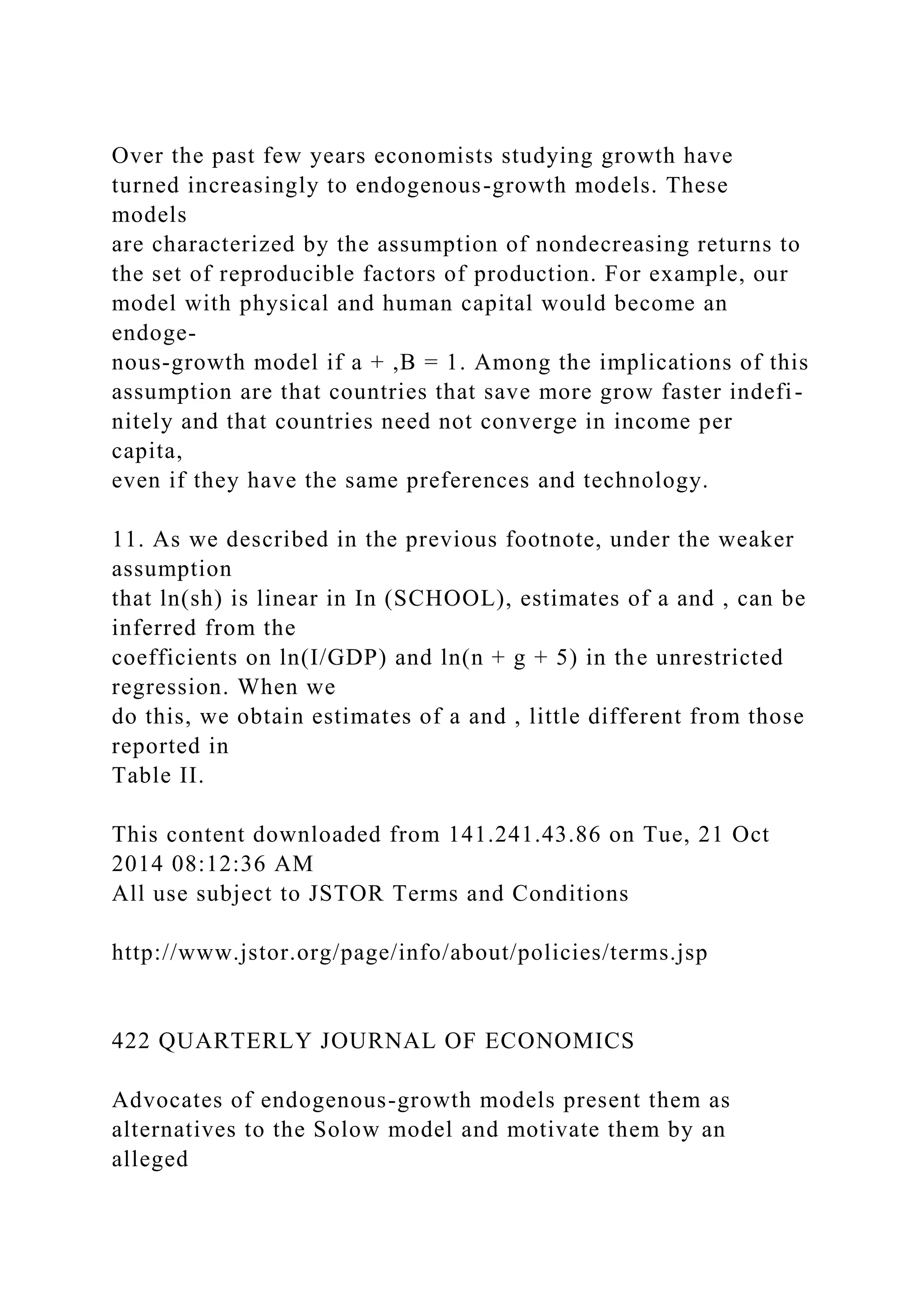 Over the past few years economists studying growth have
turned increasingly to endogenous-growth models. These
models
are characterized by the assumption of nondecreasing returns to
the set of reproducible factors of production. For example, our
model with physical and human capital would become an
endoge-
nous-growth model if a + ,B = 1. Among the implications of this
assumption are that countries that save more grow faster indefi-
nitely and that countries need not converge in income per
capita,
even if they have the same preferences and technology.
11. As we described in the previous footnote, under the weaker
assumption
that ln(sh) is linear in In (SCHOOL), estimates of a and , can be
inferred from the
coefficients on ln(I/GDP) and ln(n + g + 5) in the unrestricted
regression. When we
do this, we obtain estimates of a and , little different from those
reported in
Table II.
This content downloaded from 141.241.43.86 on Tue, 21 Oct
2014 08:12:36 AM
All use subject to JSTOR Terms and Conditions
http://www.jstor.org/page/info/about/policies/terms.jsp
422 QUARTERLY JOURNAL OF ECONOMICS
Advocates of endogenous-growth models present them as
alternatives to the Solow model and motivate them by an
alleged
 