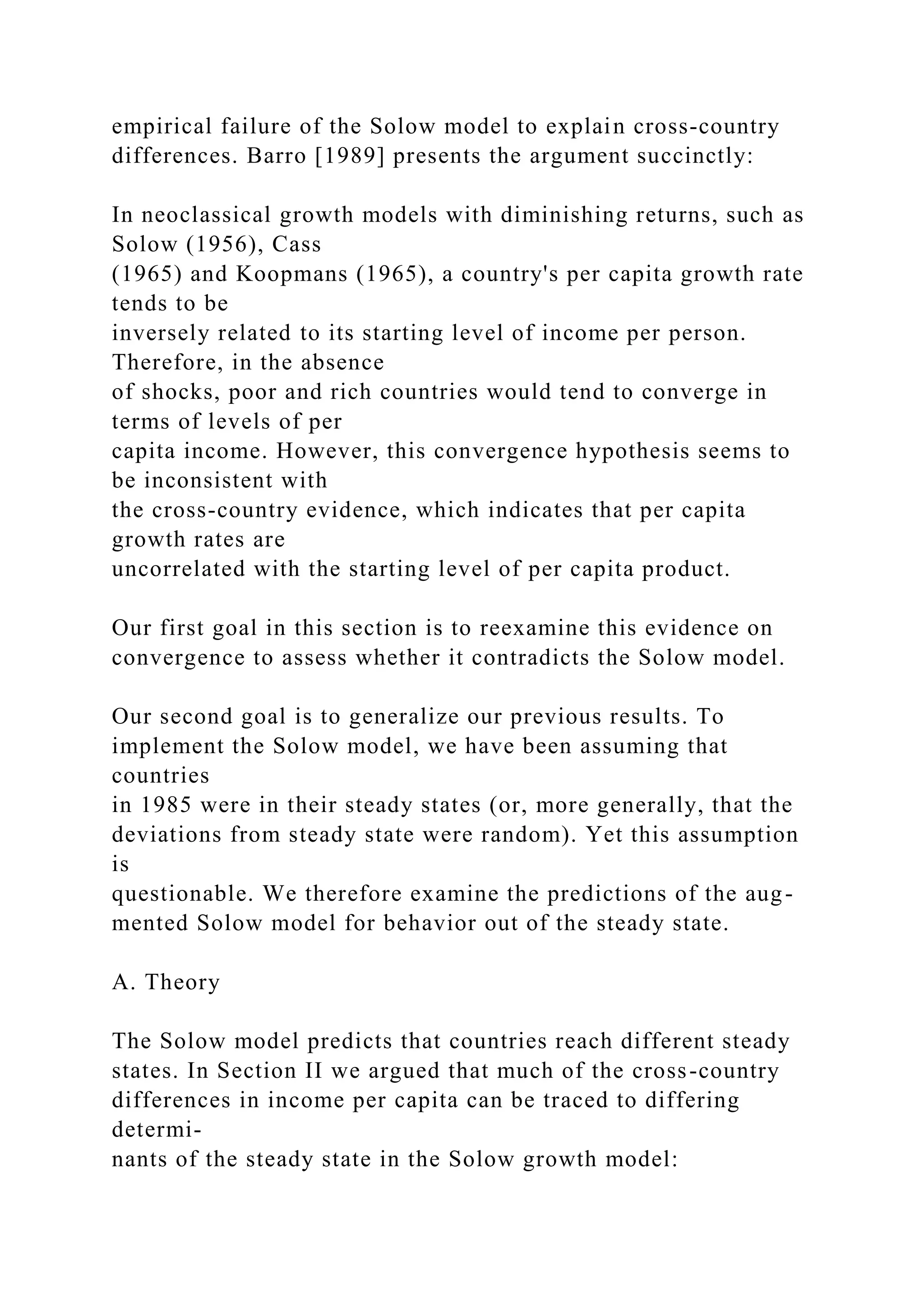 empirical failure of the Solow model to explain cross-country
differences. Barro [1989] presents the argument succinctly:
In neoclassical growth models with diminishing returns, such as
Solow (1956), Cass
(1965) and Koopmans (1965), a country's per capita growth rate
tends to be
inversely related to its starting level of income per person.
Therefore, in the absence
of shocks, poor and rich countries would tend to converge in
terms of levels of per
capita income. However, this convergence hypothesis seems to
be inconsistent with
the cross-country evidence, which indicates that per capita
growth rates are
uncorrelated with the starting level of per capita product.
Our first goal in this section is to reexamine this evidence on
convergence to assess whether it contradicts the Solow model.
Our second goal is to generalize our previous results. To
implement the Solow model, we have been assuming that
countries
in 1985 were in their steady states (or, more generally, that the
deviations from steady state were random). Yet this assumption
is
questionable. We therefore examine the predictions of the aug-
mented Solow model for behavior out of the steady state.
A. Theory
The Solow model predicts that countries reach different steady
states. In Section II we argued that much of the cross-country
differences in income per capita can be traced to differing
determi-
nants of the steady state in the Solow growth model:
 