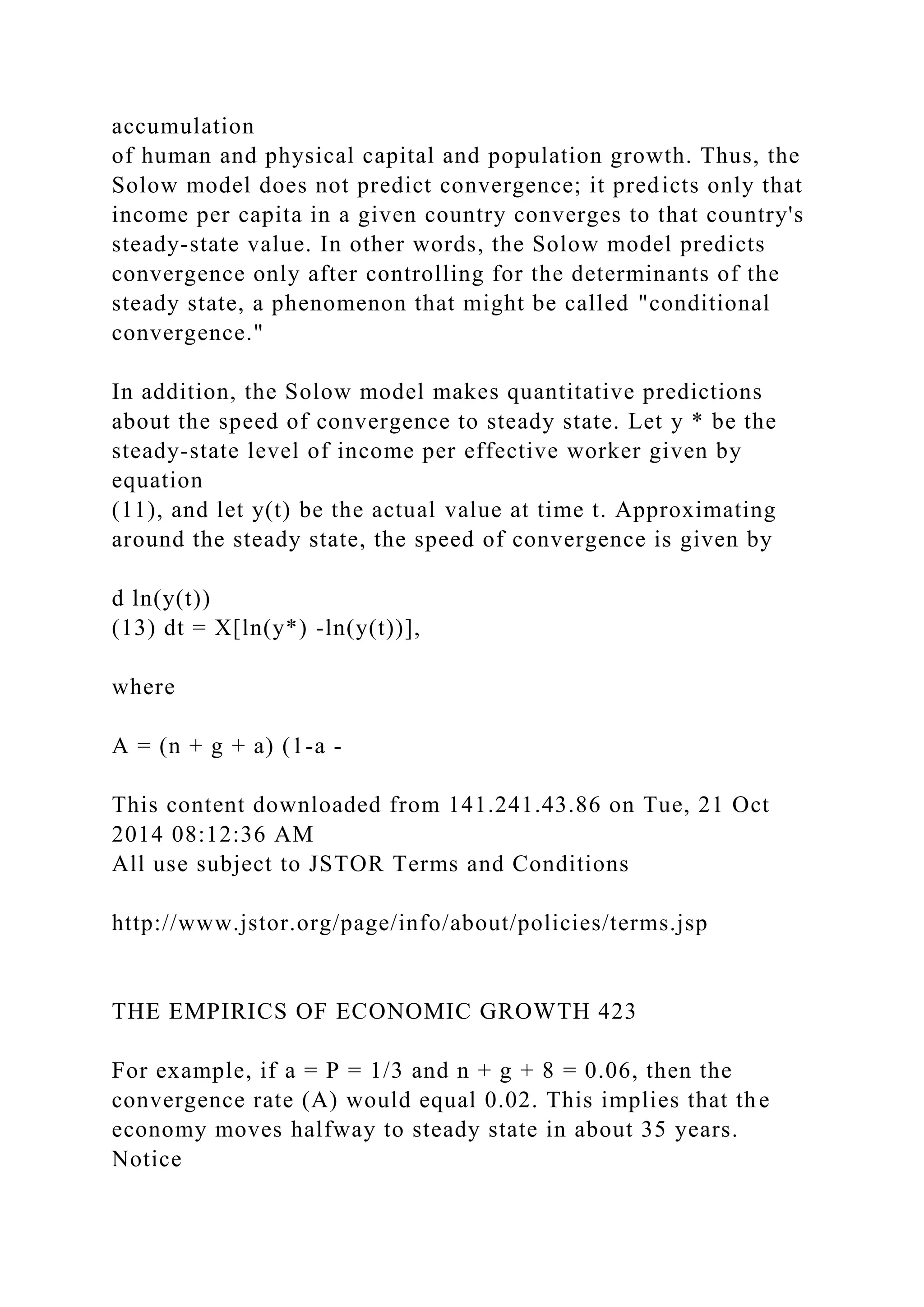 accumulation
of human and physical capital and population growth. Thus, the
Solow model does not predict convergence; it predicts only that
income per capita in a given country converges to that country's
steady-state value. In other words, the Solow model predicts
convergence only after controlling for the determinants of the
steady state, a phenomenon that might be called "conditional
convergence."
In addition, the Solow model makes quantitative predictions
about the speed of convergence to steady state. Let y * be the
steady-state level of income per effective worker given by
equation
(11), and let y(t) be the actual value at time t. Approximating
around the steady state, the speed of convergence is given by
d ln(y(t))
(13) dt = X[ln(y*) -ln(y(t))],
where
A = (n + g + a) (1-a -
This content downloaded from 141.241.43.86 on Tue, 21 Oct
2014 08:12:36 AM
All use subject to JSTOR Terms and Conditions
http://www.jstor.org/page/info/about/policies/terms.jsp
THE EMPIRICS OF ECONOMIC GROWTH 423
For example, if a = P = 1/3 and n + g + 8 = 0.06, then the
convergence rate (A) would equal 0.02. This implies that the
economy moves halfway to steady state in about 35 years.
Notice
 
