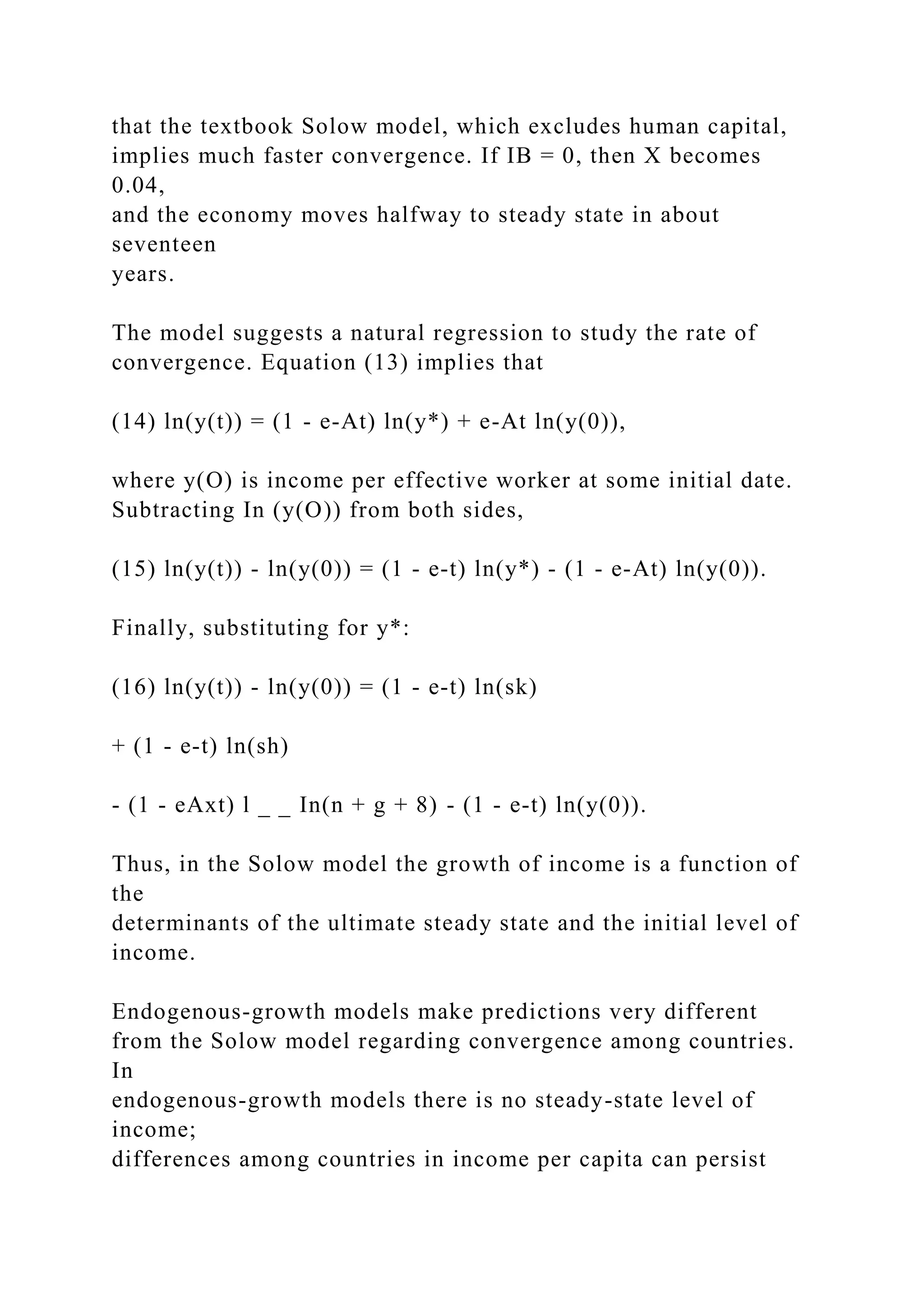 that the textbook Solow model, which excludes human capital,
implies much faster convergence. If IB = 0, then X becomes
0.04,
and the economy moves halfway to steady state in about
seventeen
years.
The model suggests a natural regression to study the rate of
convergence. Equation (13) implies that
(14) ln(y(t)) = (1 - e-At) ln(y*) + e-At ln(y(0)),
where y(O) is income per effective worker at some initial date.
Subtracting In (y(O)) from both sides,
(15) ln(y(t)) - ln(y(0)) = (1 - e-t) ln(y*) - (1 - e-At) ln(y(0)).
Finally, substituting for y*:
(16) ln(y(t)) - ln(y(0)) = (1 - e-t) ln(sk)
+ (1 - e-t) ln(sh)
- (1 - eAxt) l _ _ In(n + g + 8) - (1 - e-t) ln(y(0)).
Thus, in the Solow model the growth of income is a function of
the
determinants of the ultimate steady state and the initial level of
income.
Endogenous-growth models make predictions very different
from the Solow model regarding convergence among countries.
In
endogenous-growth models there is no steady-state level of
income;
differences among countries in income per capita can persist
 