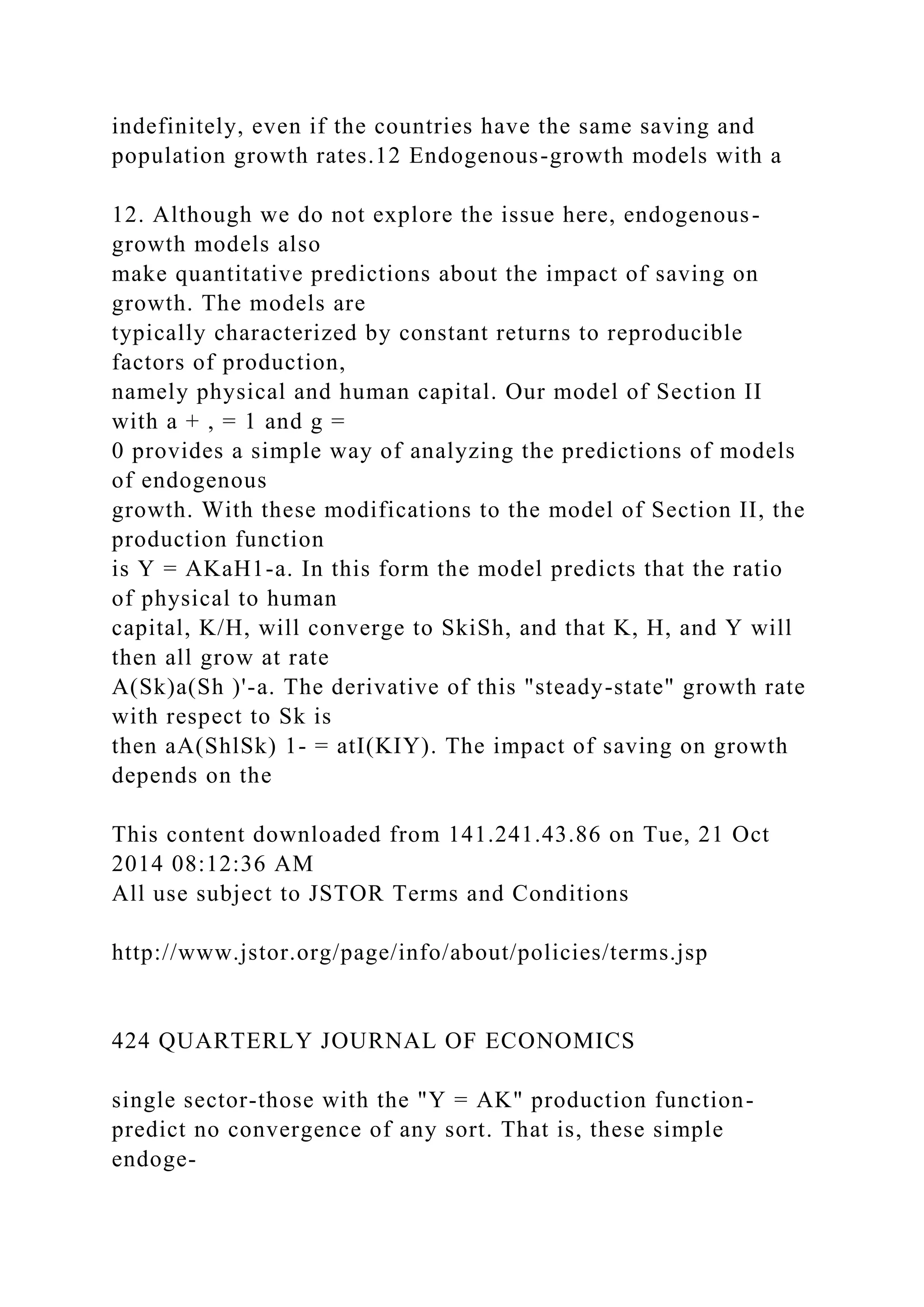 indefinitely, even if the countries have the same saving and
population growth rates.12 Endogenous-growth models with a
12. Although we do not explore the issue here, endogenous-
growth models also
make quantitative predictions about the impact of saving on
growth. The models are
typically characterized by constant returns to reproducible
factors of production,
namely physical and human capital. Our model of Section II
with a + , = 1 and g =
0 provides a simple way of analyzing the predictions of models
of endogenous
growth. With these modifications to the model of Section II, the
production function
is Y = AKaH1-a. In this form the model predicts that the ratio
of physical to human
capital, K/H, will converge to SkiSh, and that K, H, and Y will
then all grow at rate
A(Sk)a(Sh )'-a. The derivative of this "steady-state" growth rate
with respect to Sk is
then aA(ShlSk) 1- = atI(KIY). The impact of saving on growth
depends on the
This content downloaded from 141.241.43.86 on Tue, 21 Oct
2014 08:12:36 AM
All use subject to JSTOR Terms and Conditions
http://www.jstor.org/page/info/about/policies/terms.jsp
424 QUARTERLY JOURNAL OF ECONOMICS
single sector-those with the "Y = AK" production function-
predict no convergence of any sort. That is, these simple
endoge-
 