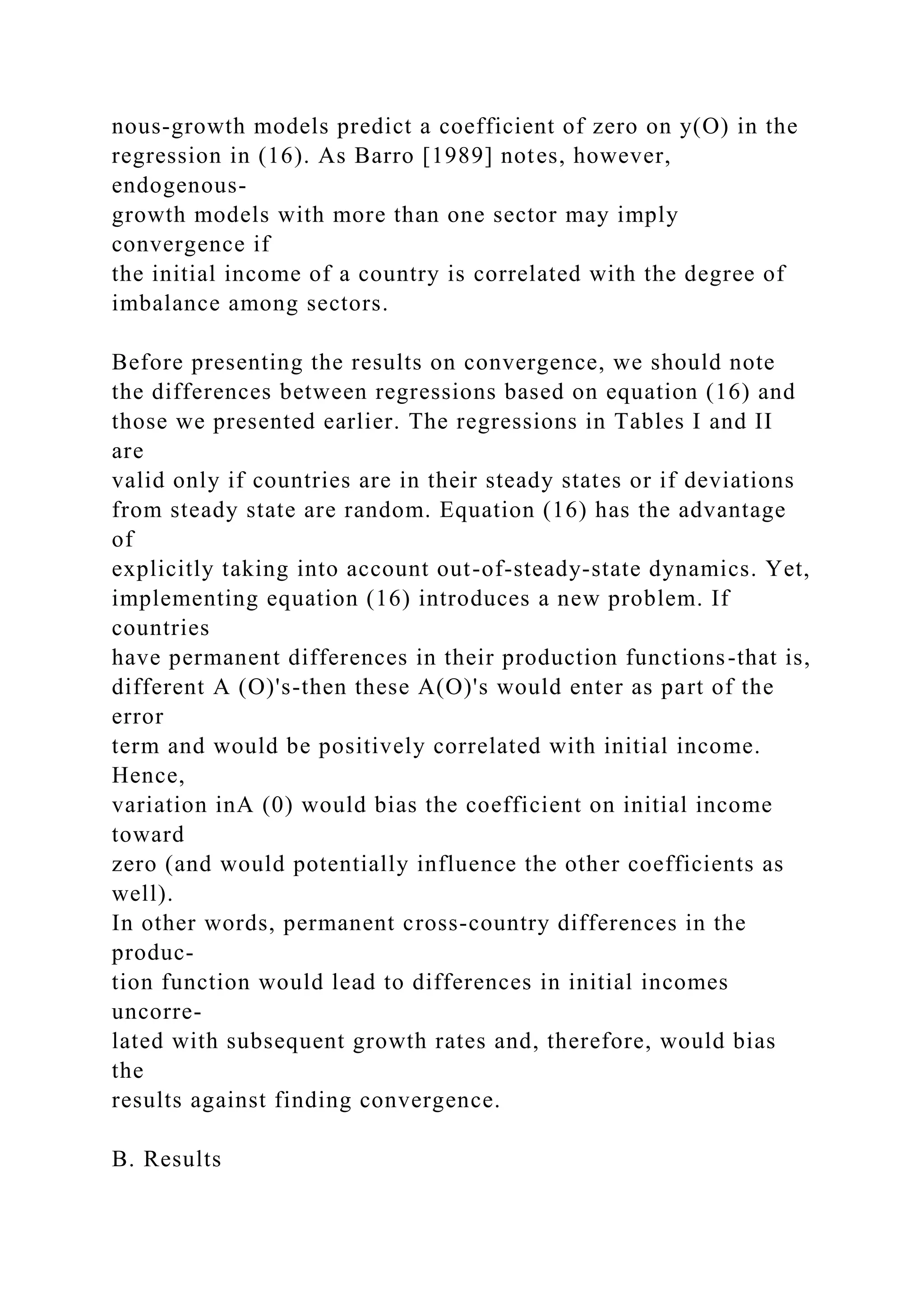 nous-growth models predict a coefficient of zero on y(O) in the
regression in (16). As Barro [1989] notes, however,
endogenous-
growth models with more than one sector may imply
convergence if
the initial income of a country is correlated with the degree of
imbalance among sectors.
Before presenting the results on convergence, we should note
the differences between regressions based on equation (16) and
those we presented earlier. The regressions in Tables I and II
are
valid only if countries are in their steady states or if deviations
from steady state are random. Equation (16) has the advantage
of
explicitly taking into account out-of-steady-state dynamics. Yet,
implementing equation (16) introduces a new problem. If
countries
have permanent differences in their production functions-that is,
different A (O)'s-then these A(O)'s would enter as part of the
error
term and would be positively correlated with initial income.
Hence,
variation inA (0) would bias the coefficient on initial income
toward
zero (and would potentially influence the other coefficients as
well).
In other words, permanent cross-country differences in the
produc-
tion function would lead to differences in initial incomes
uncorre-
lated with subsequent growth rates and, therefore, would bias
the
results against finding convergence.
B. Results
 