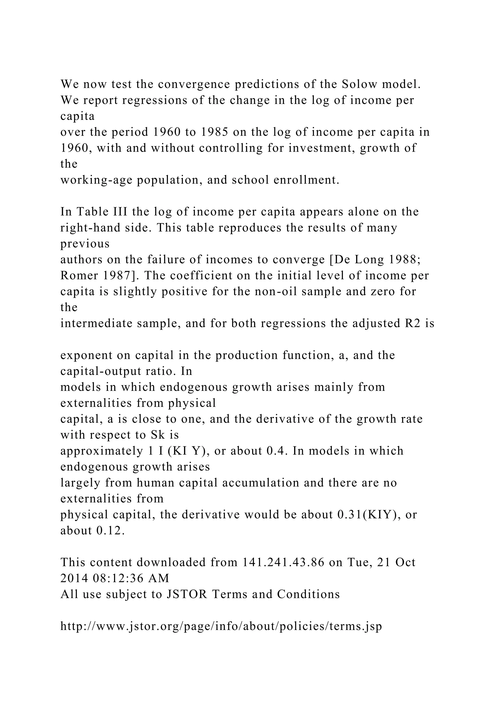 We now test the convergence predictions of the Solow model.
We report regressions of the change in the log of income per
capita
over the period 1960 to 1985 on the log of income per capita in
1960, with and without controlling for investment, growth of
the
working-age population, and school enrollment.
In Table III the log of income per capita appears alone on the
right-hand side. This table reproduces the results of many
previous
authors on the failure of incomes to converge [De Long 1988;
Romer 1987]. The coefficient on the initial level of income per
capita is slightly positive for the non-oil sample and zero for
the
intermediate sample, and for both regressions the adjusted R2 is
exponent on capital in the production function, a, and the
capital-output ratio. In
models in which endogenous growth arises mainly from
externalities from physical
capital, a is close to one, and the derivative of the growth rate
with respect to Sk is
approximately 1 I (KI Y), or about 0.4. In models in which
endogenous growth arises
largely from human capital accumulation and there are no
externalities from
physical capital, the derivative would be about 0.31(KIY), or
about 0.12.
This content downloaded from 141.241.43.86 on Tue, 21 Oct
2014 08:12:36 AM
All use subject to JSTOR Terms and Conditions
http://www.jstor.org/page/info/about/policies/terms.jsp
 