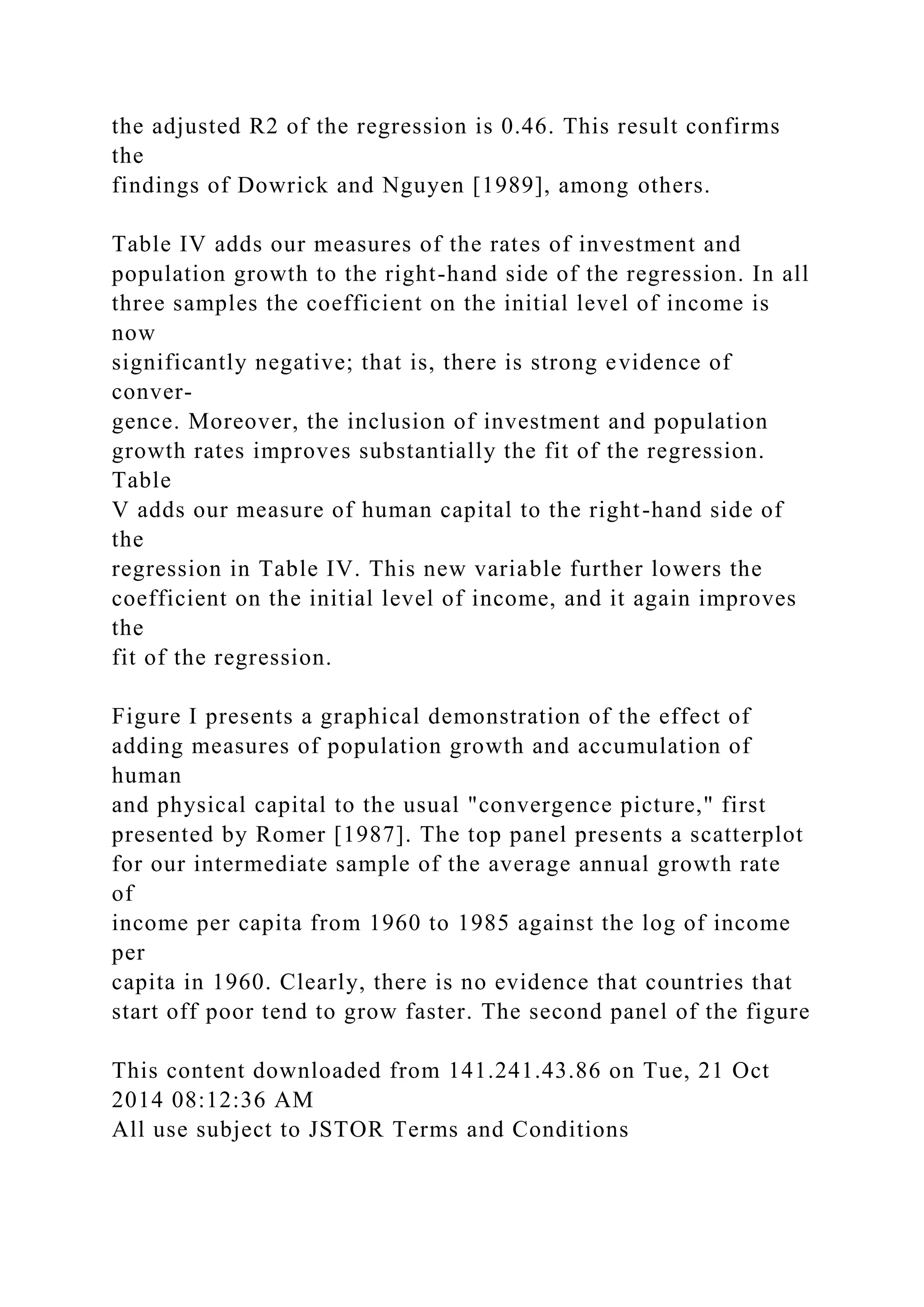 the adjusted R2 of the regression is 0.46. This result confirms
the
findings of Dowrick and Nguyen [1989], among others.
Table IV adds our measures of the rates of investment and
population growth to the right-hand side of the regression. In all
three samples the coefficient on the initial level of income is
now
significantly negative; that is, there is strong evidence of
conver-
gence. Moreover, the inclusion of investment and population
growth rates improves substantially the fit of the regression.
Table
V adds our measure of human capital to the right-hand side of
the
regression in Table IV. This new variable further lowers the
coefficient on the initial level of income, and it again improves
the
fit of the regression.
Figure I presents a graphical demonstration of the effect of
adding measures of population growth and accumulation of
human
and physical capital to the usual "convergence picture," first
presented by Romer [1987]. The top panel presents a scatterplot
for our intermediate sample of the average annual growth rate
of
income per capita from 1960 to 1985 against the log of income
per
capita in 1960. Clearly, there is no evidence that countries that
start off poor tend to grow faster. The second panel of the figure
This content downloaded from 141.241.43.86 on Tue, 21 Oct
2014 08:12:36 AM
All use subject to JSTOR Terms and Conditions
 