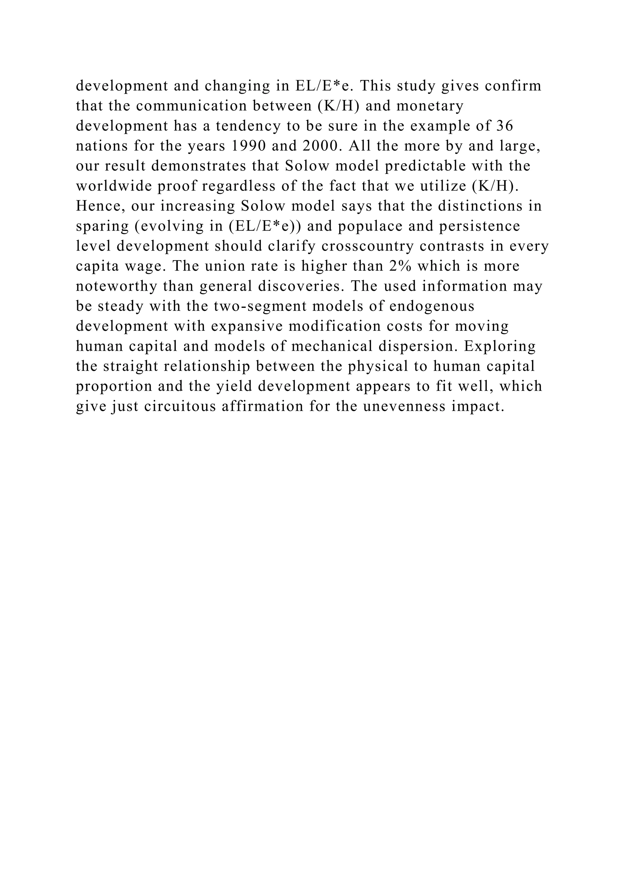 development and changing in EL/E*e. This study gives confirm
that the communication between (K/H) and monetary
development has a tendency to be sure in the example of 36
nations for the years 1990 and 2000. All the more by and large,
our result demonstrates that Solow model predictable with the
worldwide proof regardless of the fact that we utilize (K/H).
Hence, our increasing Solow model says that the distinctions in
sparing (evolving in (EL/E*e)) and populace and persistence
level development should clarify crosscountry contrasts in every
capita wage. The union rate is higher than 2% which is more
noteworthy than general discoveries. The used information may
be steady with the two-segment models of endogenous
development with expansive modification costs for moving
human capital and models of mechanical dispersion. Exploring
the straight relationship between the physical to human capital
proportion and the yield development appears to fit well, which
give just circuitous affirmation for the unevenness impact.
 