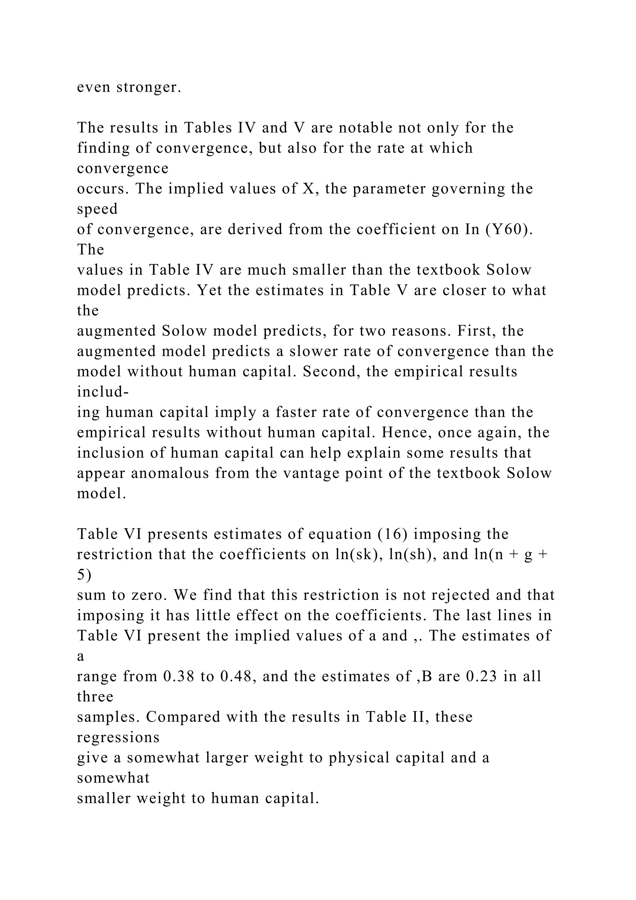 even stronger.
The results in Tables IV and V are notable not only for the
finding of convergence, but also for the rate at which
convergence
occurs. The implied values of X, the parameter governing the
speed
of convergence, are derived from the coefficient on In (Y60).
The
values in Table IV are much smaller than the textbook Solow
model predicts. Yet the estimates in Table V are closer to what
the
augmented Solow model predicts, for two reasons. First, the
augmented model predicts a slower rate of convergence than the
model without human capital. Second, the empirical results
includ-
ing human capital imply a faster rate of convergence than the
empirical results without human capital. Hence, once again, the
inclusion of human capital can help explain some results that
appear anomalous from the vantage point of the textbook Solow
model.
Table VI presents estimates of equation (16) imposing the
restriction that the coefficients on ln(sk), ln(sh), and ln(n + g +
5)
sum to zero. We find that this restriction is not rejected and that
imposing it has little effect on the coefficients. The last lines in
Table VI present the implied values of a and ,. The estimates of
a
range from 0.38 to 0.48, and the estimates of ,B are 0.23 in all
three
samples. Compared with the results in Table II, these
regressions
give a somewhat larger weight to physical capital and a
somewhat
smaller weight to human capital.
 