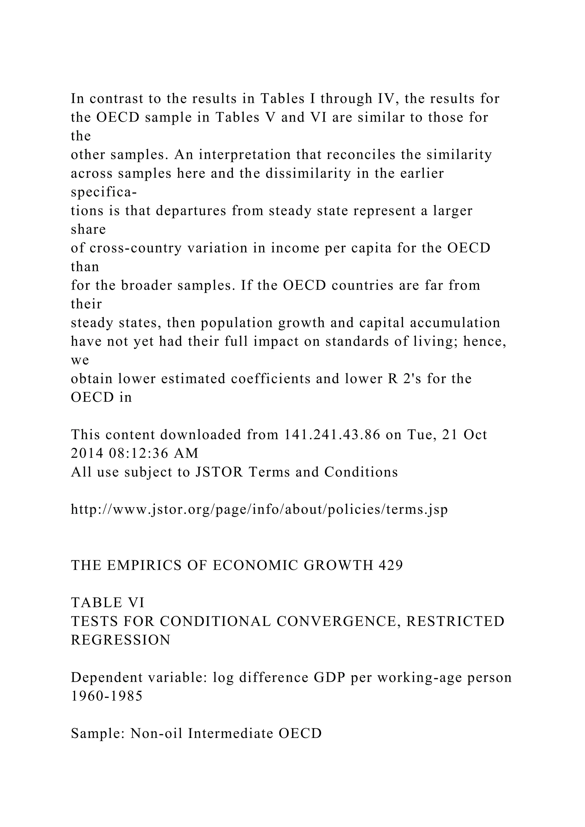 In contrast to the results in Tables I through IV, the results for
the OECD sample in Tables V and VI are similar to those for
the
other samples. An interpretation that reconciles the similarity
across samples here and the dissimilarity in the earlier
specifica-
tions is that departures from steady state represent a larger
share
of cross-country variation in income per capita for the OECD
than
for the broader samples. If the OECD countries are far from
their
steady states, then population growth and capital accumulation
have not yet had their full impact on standards of living; hence,
we
obtain lower estimated coefficients and lower R 2's for the
OECD in
This content downloaded from 141.241.43.86 on Tue, 21 Oct
2014 08:12:36 AM
All use subject to JSTOR Terms and Conditions
http://www.jstor.org/page/info/about/policies/terms.jsp
THE EMPIRICS OF ECONOMIC GROWTH 429
TABLE VI
TESTS FOR CONDITIONAL CONVERGENCE, RESTRICTED
REGRESSION
Dependent variable: log difference GDP per working-age person
1960-1985
Sample: Non-oil Intermediate OECD
 