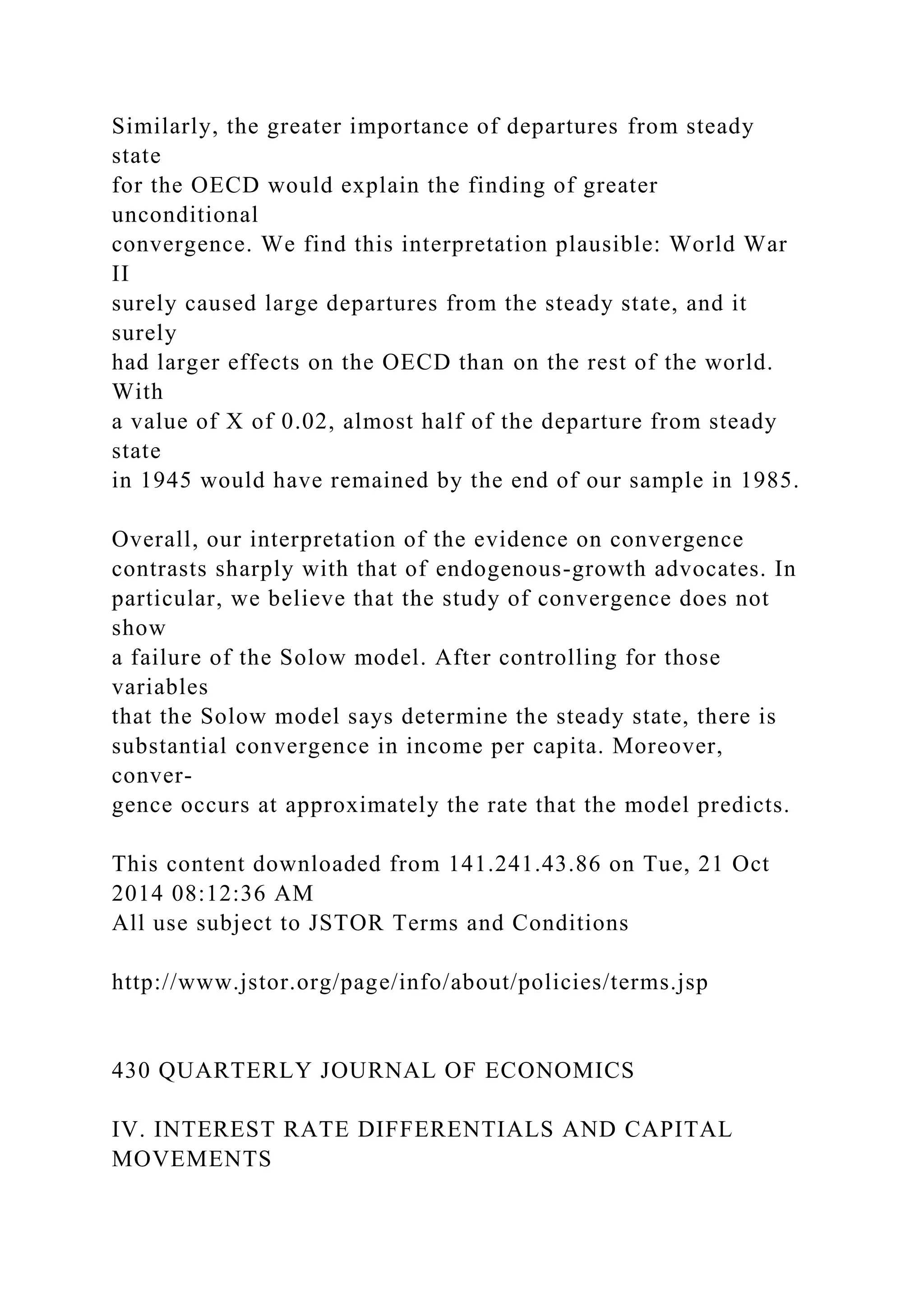 Similarly, the greater importance of departures from steady
state
for the OECD would explain the finding of greater
unconditional
convergence. We find this interpretation plausible: World War
II
surely caused large departures from the steady state, and it
surely
had larger effects on the OECD than on the rest of the world.
With
a value of X of 0.02, almost half of the departure from steady
state
in 1945 would have remained by the end of our sample in 1985.
Overall, our interpretation of the evidence on convergence
contrasts sharply with that of endogenous-growth advocates. In
particular, we believe that the study of convergence does not
show
a failure of the Solow model. After controlling for those
variables
that the Solow model says determine the steady state, there is
substantial convergence in income per capita. Moreover,
conver-
gence occurs at approximately the rate that the model predicts.
This content downloaded from 141.241.43.86 on Tue, 21 Oct
2014 08:12:36 AM
All use subject to JSTOR Terms and Conditions
http://www.jstor.org/page/info/about/policies/terms.jsp
430 QUARTERLY JOURNAL OF ECONOMICS
IV. INTEREST RATE DIFFERENTIALS AND CAPITAL
MOVEMENTS
 