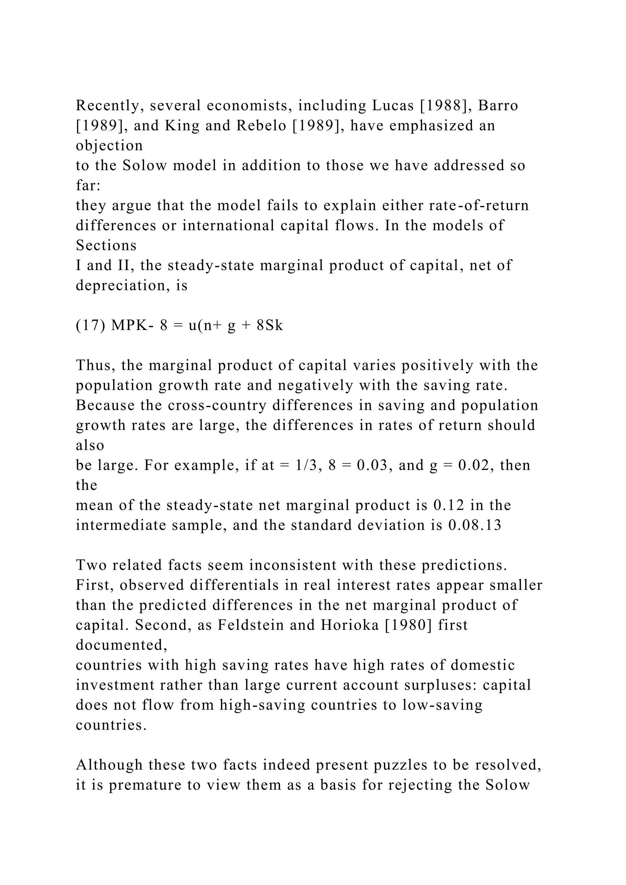 Recently, several economists, including Lucas [1988], Barro
[1989], and King and Rebelo [1989], have emphasized an
objection
to the Solow model in addition to those we have addressed so
far:
they argue that the model fails to explain either rate-of-return
differences or international capital flows. In the models of
Sections
I and II, the steady-state marginal product of capital, net of
depreciation, is
(17) MPK- 8 = u(n+ g + 8Sk
Thus, the marginal product of capital varies positively with the
population growth rate and negatively with the saving rate.
Because the cross-country differences in saving and population
growth rates are large, the differences in rates of return should
also
be large. For example, if at = 1/3, 8 = 0.03, and g = 0.02, then
the
mean of the steady-state net marginal product is 0.12 in the
intermediate sample, and the standard deviation is 0.08.13
Two related facts seem inconsistent with these predictions.
First, observed differentials in real interest rates appear smaller
than the predicted differences in the net marginal product of
capital. Second, as Feldstein and Horioka [1980] first
documented,
countries with high saving rates have high rates of domestic
investment rather than large current account surpluses: capital
does not flow from high-saving countries to low-saving
countries.
Although these two facts indeed present puzzles to be resolved,
it is premature to view them as a basis for rejecting the Solow
 