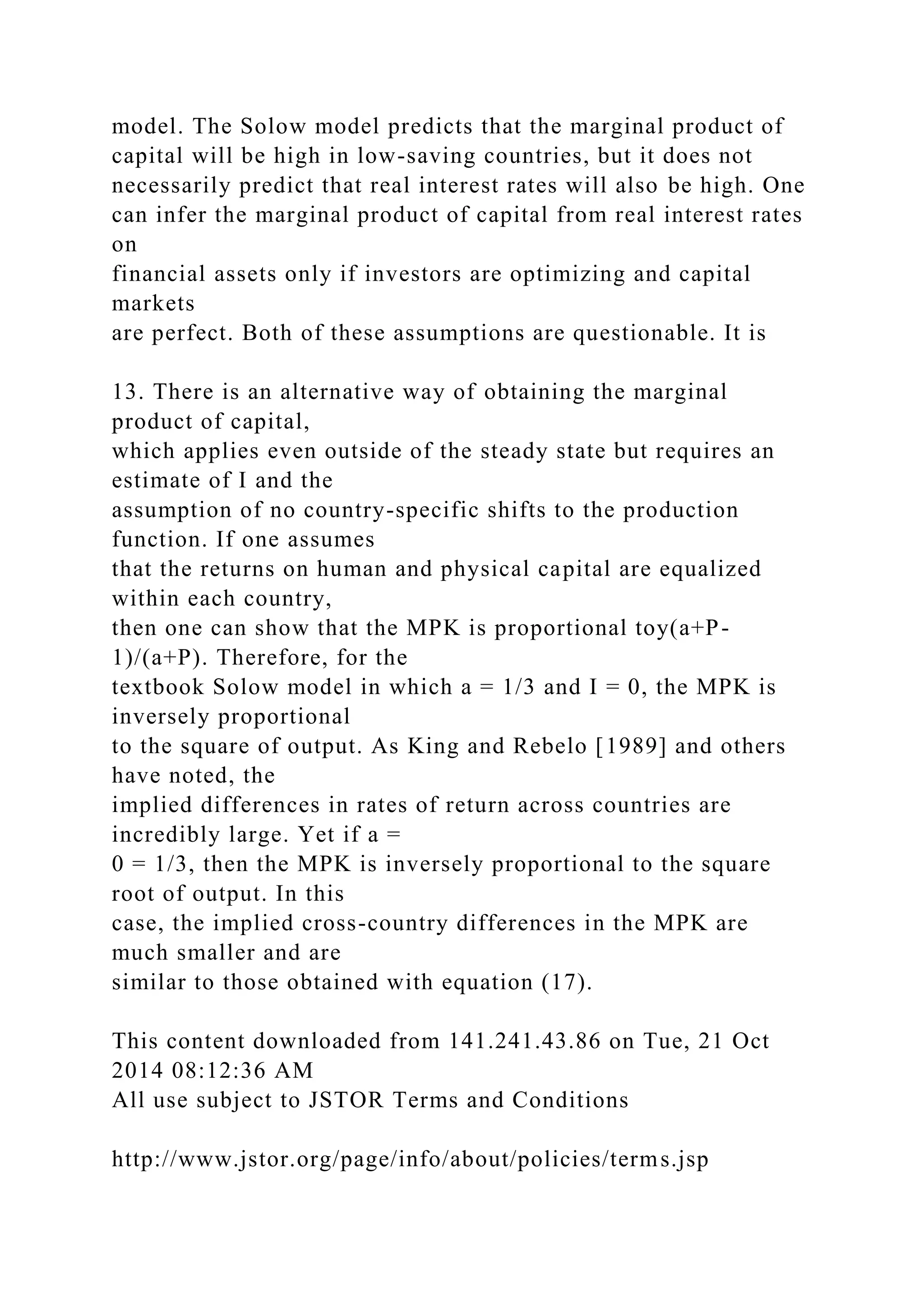model. The Solow model predicts that the marginal product of
capital will be high in low-saving countries, but it does not
necessarily predict that real interest rates will also be high. One
can infer the marginal product of capital from real interest rates
on
financial assets only if investors are optimizing and capital
markets
are perfect. Both of these assumptions are questionable. It is
13. There is an alternative way of obtaining the marginal
product of capital,
which applies even outside of the steady state but requires an
estimate of I and the
assumption of no country-specific shifts to the production
function. If one assumes
that the returns on human and physical capital are equalized
within each country,
then one can show that the MPK is proportional toy(a+P-
1)/(a+P). Therefore, for the
textbook Solow model in which a = 1/3 and I = 0, the MPK is
inversely proportional
to the square of output. As King and Rebelo [1989] and others
have noted, the
implied differences in rates of return across countries are
incredibly large. Yet if a =
0 = 1/3, then the MPK is inversely proportional to the square
root of output. In this
case, the implied cross-country differences in the MPK are
much smaller and are
similar to those obtained with equation (17).
This content downloaded from 141.241.43.86 on Tue, 21 Oct
2014 08:12:36 AM
All use subject to JSTOR Terms and Conditions
http://www.jstor.org/page/info/about/policies/terms.jsp
 