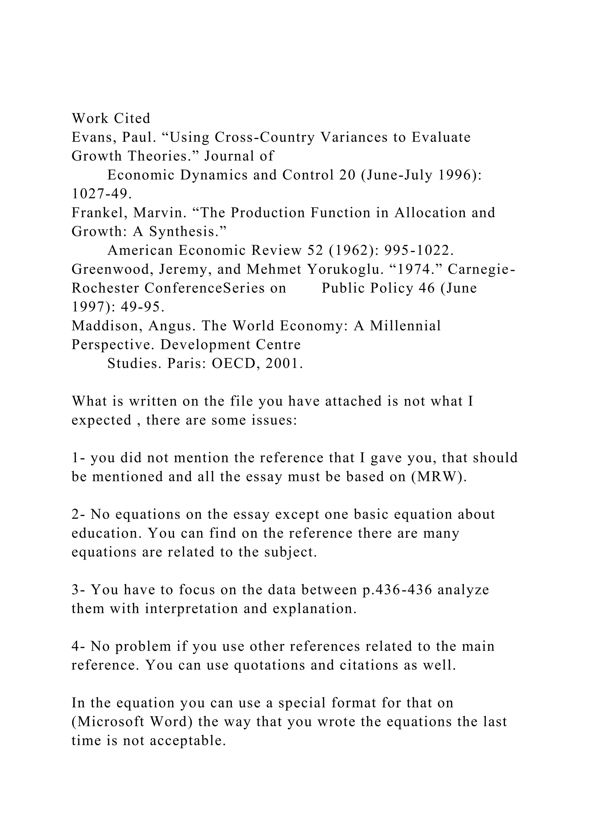 Work Cited
Evans, Paul. “Using Cross-Country Variances to Evaluate
Growth Theories.” Journal of
Economic Dynamics and Control 20 (June-July 1996):
1027-49.
Frankel, Marvin. “The Production Function in Allocation and
Growth: A Synthesis.”
American Economic Review 52 (1962): 995-1022.
Greenwood, Jeremy, and Mehmet Yorukoglu. “1974.” Carnegie-
Rochester ConferenceSeries on Public Policy 46 (June
1997): 49-95.
Maddison, Angus. The World Economy: A Millennial
Perspective. Development Centre
Studies. Paris: OECD, 2001.
What is written on the file you have attached is not what I
expected , there are some issues:
1- you did not mention the reference that I gave you, that should
be mentioned and all the essay must be based on (MRW).
2- No equations on the essay except one basic equation about
education. You can find on the reference there are many
equations are related to the subject.
3- You have to focus on the data between p.436-436 analyze
them with interpretation and explanation.
4- No problem if you use other references related to the main
reference. You can use quotations and citations as well.
In the equation you can use a special format for that on
(Microsoft Word) the way that you wrote the equations the last
time is not acceptable.
 