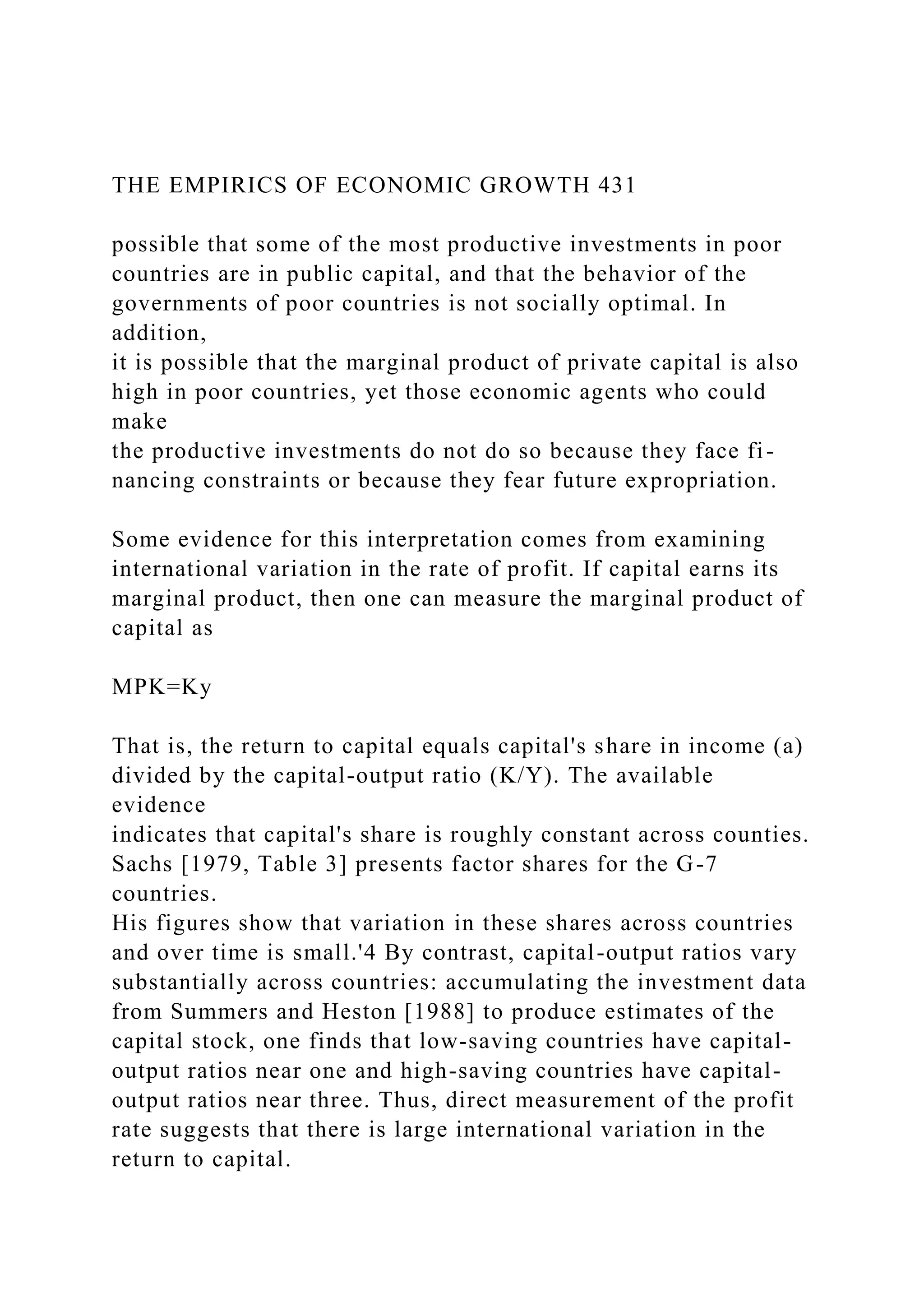 THE EMPIRICS OF ECONOMIC GROWTH 431
possible that some of the most productive investments in poor
countries are in public capital, and that the behavior of the
governments of poor countries is not socially optimal. In
addition,
it is possible that the marginal product of private capital is also
high in poor countries, yet those economic agents who could
make
the productive investments do not do so because they face fi-
nancing constraints or because they fear future expropriation.
Some evidence for this interpretation comes from examining
international variation in the rate of profit. If capital earns its
marginal product, then one can measure the marginal product of
capital as
MPK=Ky
That is, the return to capital equals capital's share in income (a)
divided by the capital-output ratio (K/Y). The available
evidence
indicates that capital's share is roughly constant across counties.
Sachs [1979, Table 3] presents factor shares for the G-7
countries.
His figures show that variation in these shares across countries
and over time is small.'4 By contrast, capital-output ratios vary
substantially across countries: accumulating the investment data
from Summers and Heston [1988] to produce estimates of the
capital stock, one finds that low-saving countries have capital-
output ratios near one and high-saving countries have capital-
output ratios near three. Thus, direct measurement of the profit
rate suggests that there is large international variation in the
return to capital.
 