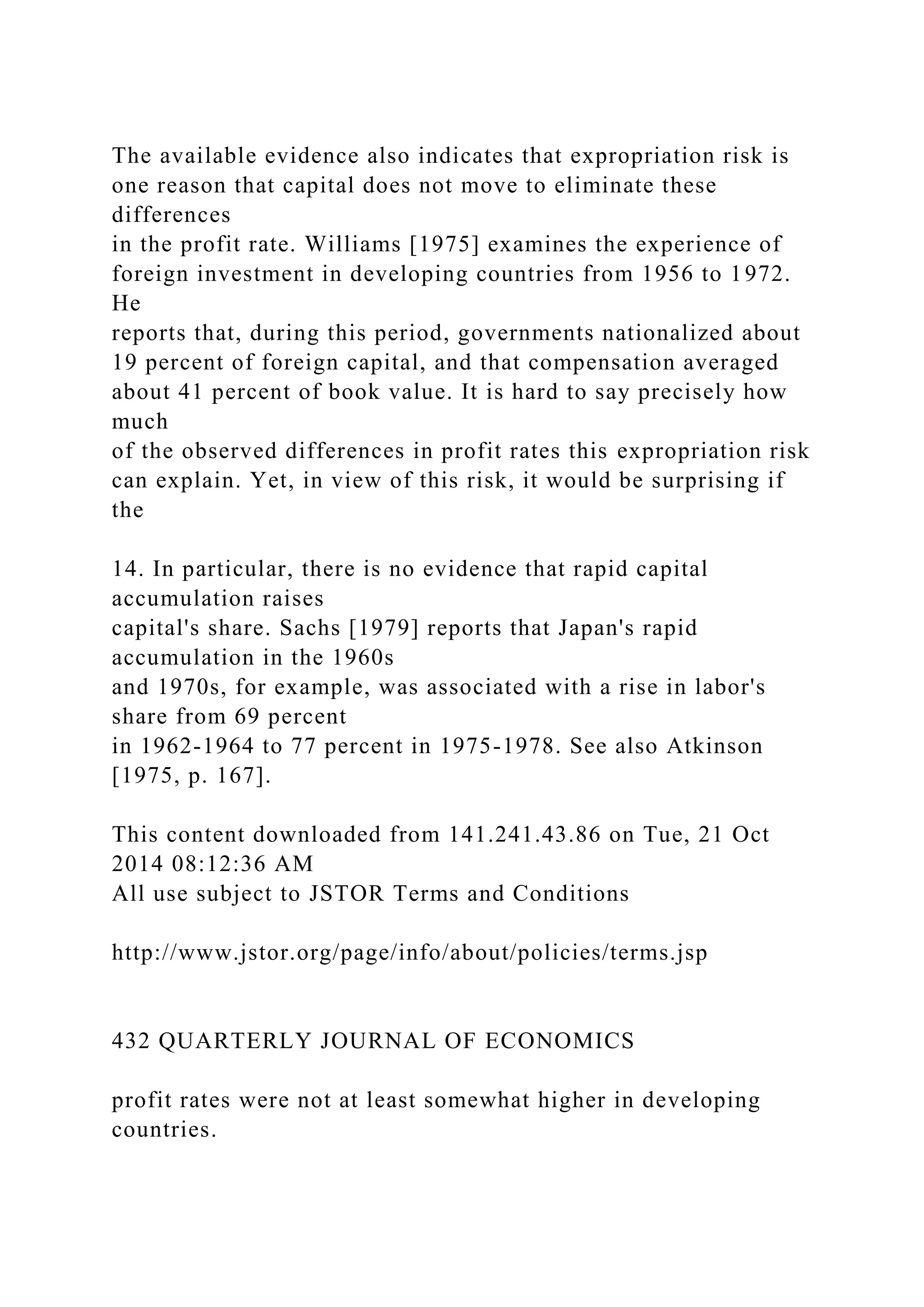 The available evidence also indicates that expropriation risk is
one reason that capital does not move to eliminate these
differences
in the profit rate. Williams [1975] examines the experience of
foreign investment in developing countries from 1956 to 1972.
He
reports that, during this period, governments nationalized about
19 percent of foreign capital, and that compensation averaged
about 41 percent of book value. It is hard to say precisely how
much
of the observed differences in profit rates this expropriation risk
can explain. Yet, in view of this risk, it would be surprising if
the
14. In particular, there is no evidence that rapid capital
accumulation raises
capital's share. Sachs [1979] reports that Japan's rapid
accumulation in the 1960s
and 1970s, for example, was associated with a rise in labor's
share from 69 percent
in 1962-1964 to 77 percent in 1975-1978. See also Atkinson
[1975, p. 167].
This content downloaded from 141.241.43.86 on Tue, 21 Oct
2014 08:12:36 AM
All use subject to JSTOR Terms and Conditions
http://www.jstor.org/page/info/about/policies/terms.jsp
432 QUARTERLY JOURNAL OF ECONOMICS
profit rates were not at least somewhat higher in developing
countries.
 