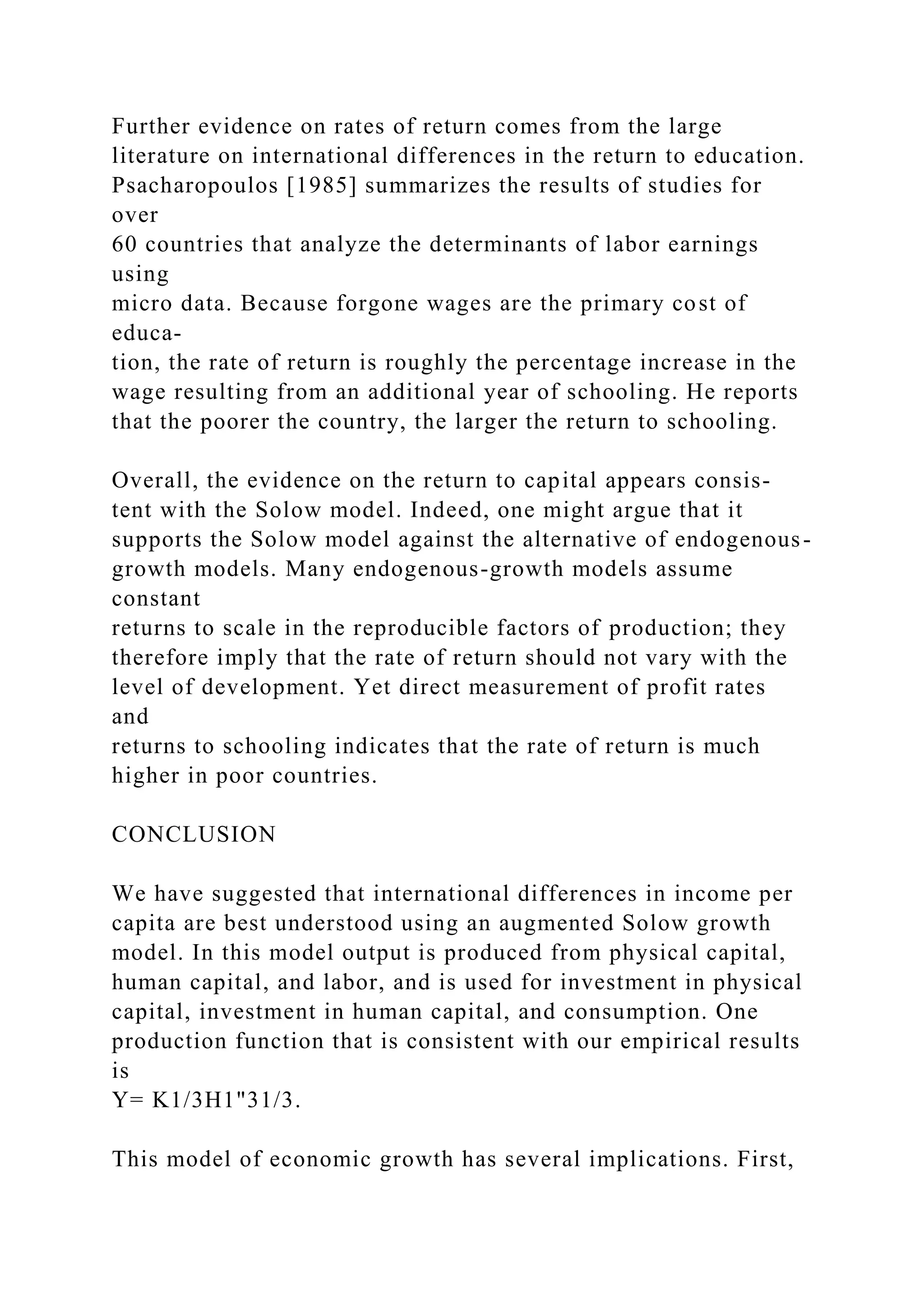 Further evidence on rates of return comes from the large
literature on international differences in the return to education.
Psacharopoulos [1985] summarizes the results of studies for
over
60 countries that analyze the determinants of labor earnings
using
micro data. Because forgone wages are the primary cost of
educa-
tion, the rate of return is roughly the percentage increase in the
wage resulting from an additional year of schooling. He reports
that the poorer the country, the larger the return to schooling.
Overall, the evidence on the return to capital appears consis-
tent with the Solow model. Indeed, one might argue that it
supports the Solow model against the alternative of endogenous-
growth models. Many endogenous-growth models assume
constant
returns to scale in the reproducible factors of production; they
therefore imply that the rate of return should not vary with the
level of development. Yet direct measurement of profit rates
and
returns to schooling indicates that the rate of return is much
higher in poor countries.
CONCLUSION
We have suggested that international differences in income per
capita are best understood using an augmented Solow growth
model. In this model output is produced from physical capital,
human capital, and labor, and is used for investment in physical
capital, investment in human capital, and consumption. One
production function that is consistent with our empirical results
is
Y= K1/3H1"31/3.
This model of economic growth has several implications. First,
 
