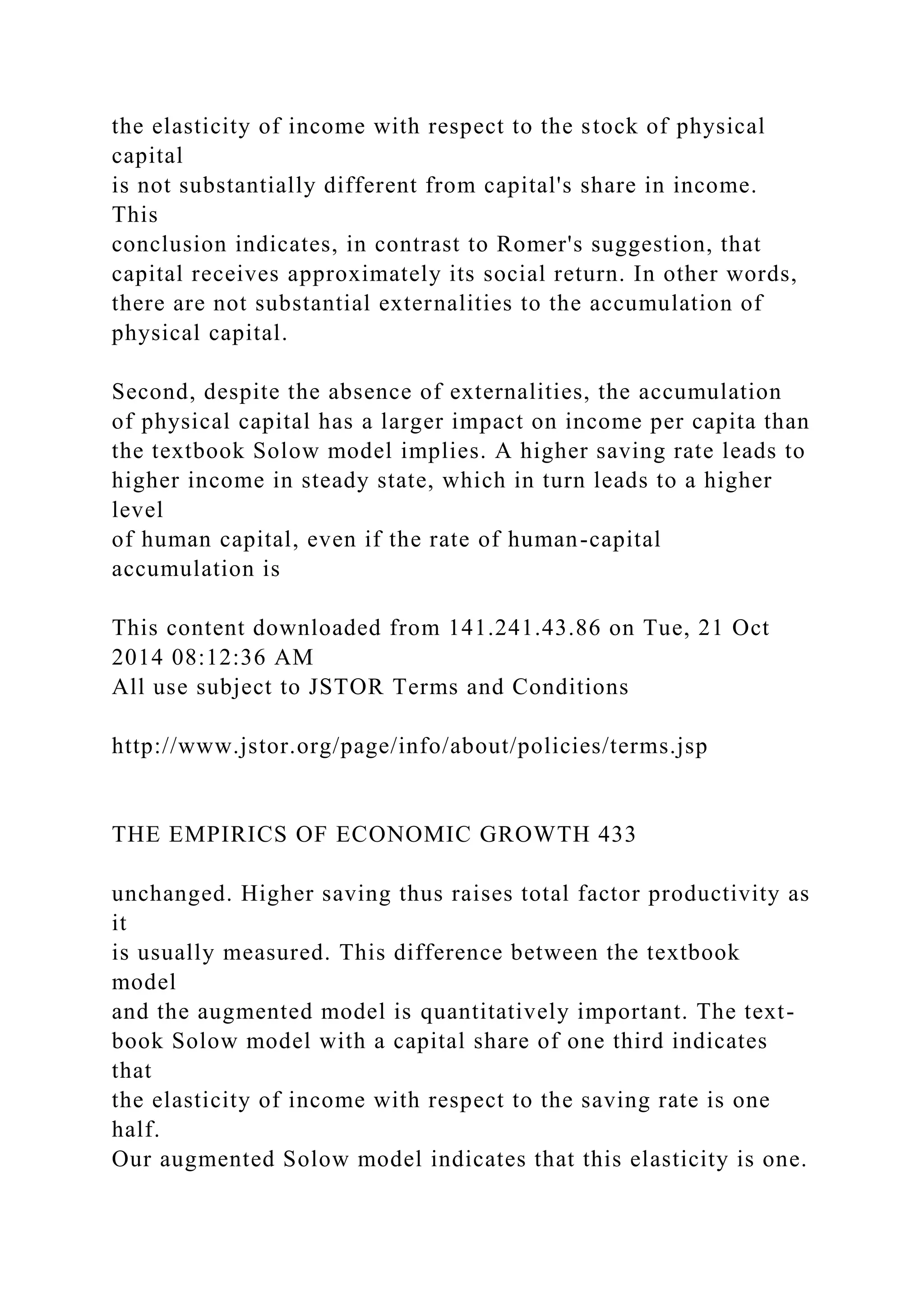 the elasticity of income with respect to the stock of physical
capital
is not substantially different from capital's share in income.
This
conclusion indicates, in contrast to Romer's suggestion, that
capital receives approximately its social return. In other words,
there are not substantial externalities to the accumulation of
physical capital.
Second, despite the absence of externalities, the accumulation
of physical capital has a larger impact on income per capita than
the textbook Solow model implies. A higher saving rate leads to
higher income in steady state, which in turn leads to a higher
level
of human capital, even if the rate of human-capital
accumulation is
This content downloaded from 141.241.43.86 on Tue, 21 Oct
2014 08:12:36 AM
All use subject to JSTOR Terms and Conditions
http://www.jstor.org/page/info/about/policies/terms.jsp
THE EMPIRICS OF ECONOMIC GROWTH 433
unchanged. Higher saving thus raises total factor productivity as
it
is usually measured. This difference between the textbook
model
and the augmented model is quantitatively important. The text-
book Solow model with a capital share of one third indicates
that
the elasticity of income with respect to the saving rate is one
half.
Our augmented Solow model indicates that this elasticity is one.
 