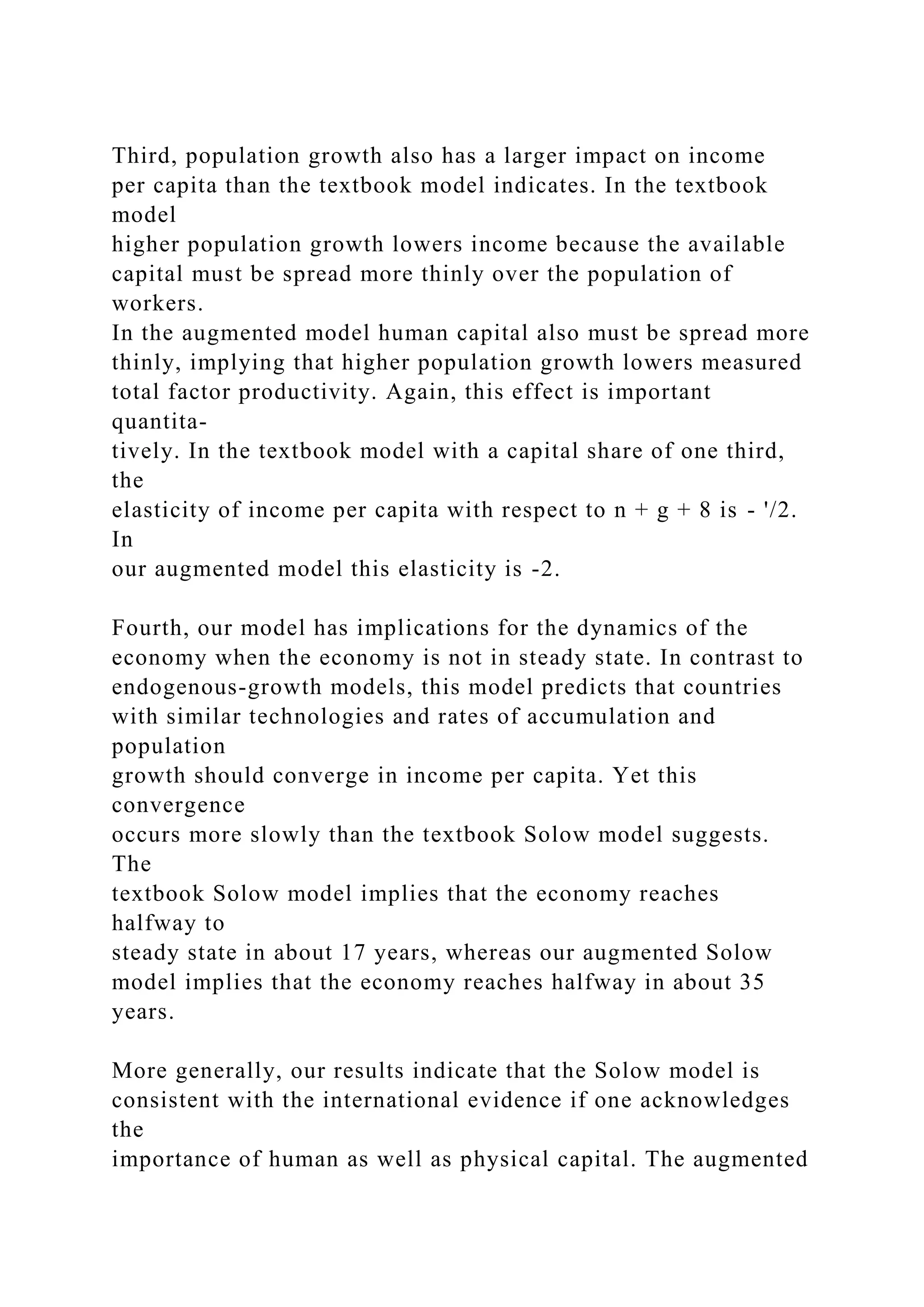 Third, population growth also has a larger impact on income
per capita than the textbook model indicates. In the textbook
model
higher population growth lowers income because the available
capital must be spread more thinly over the population of
workers.
In the augmented model human capital also must be spread more
thinly, implying that higher population growth lowers measured
total factor productivity. Again, this effect is important
quantita-
tively. In the textbook model with a capital share of one third,
the
elasticity of income per capita with respect to n + g + 8 is - '/2.
In
our augmented model this elasticity is -2.
Fourth, our model has implications for the dynamics of the
economy when the economy is not in steady state. In contrast to
endogenous-growth models, this model predicts that countries
with similar technologies and rates of accumulation and
population
growth should converge in income per capita. Yet this
convergence
occurs more slowly than the textbook Solow model suggests.
The
textbook Solow model implies that the economy reaches
halfway to
steady state in about 17 years, whereas our augmented Solow
model implies that the economy reaches halfway in about 35
years.
More generally, our results indicate that the Solow model is
consistent with the international evidence if one acknowledges
the
importance of human as well as physical capital. The augmented
 