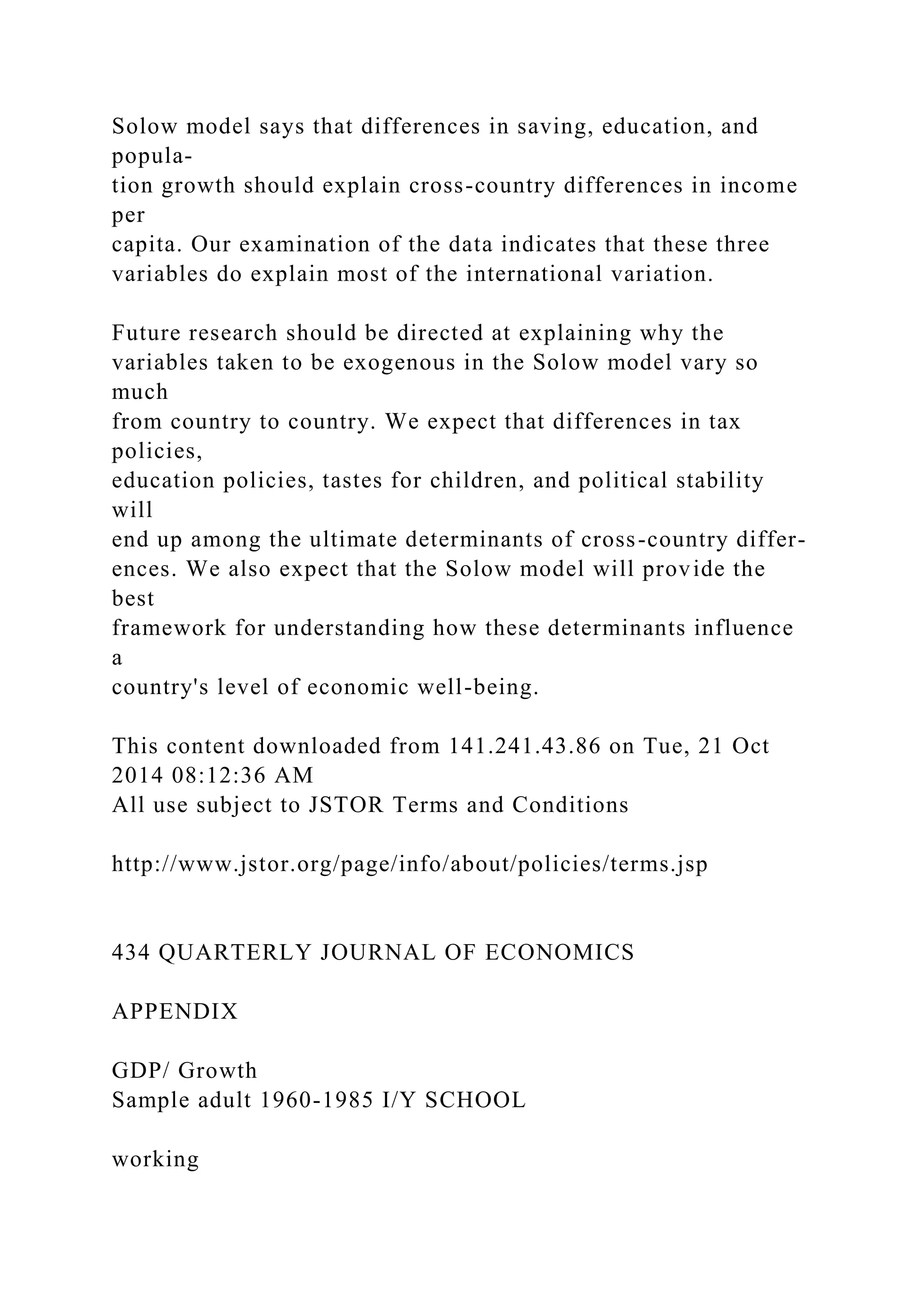 Solow model says that differences in saving, education, and
popula-
tion growth should explain cross-country differences in income
per
capita. Our examination of the data indicates that these three
variables do explain most of the international variation.
Future research should be directed at explaining why the
variables taken to be exogenous in the Solow model vary so
much
from country to country. We expect that differences in tax
policies,
education policies, tastes for children, and political stability
will
end up among the ultimate determinants of cross-country differ-
ences. We also expect that the Solow model will provide the
best
framework for understanding how these determinants influence
a
country's level of economic well-being.
This content downloaded from 141.241.43.86 on Tue, 21 Oct
2014 08:12:36 AM
All use subject to JSTOR Terms and Conditions
http://www.jstor.org/page/info/about/policies/terms.jsp
434 QUARTERLY JOURNAL OF ECONOMICS
APPENDIX
GDP/ Growth
Sample adult 1960-1985 I/Y SCHOOL
working
 