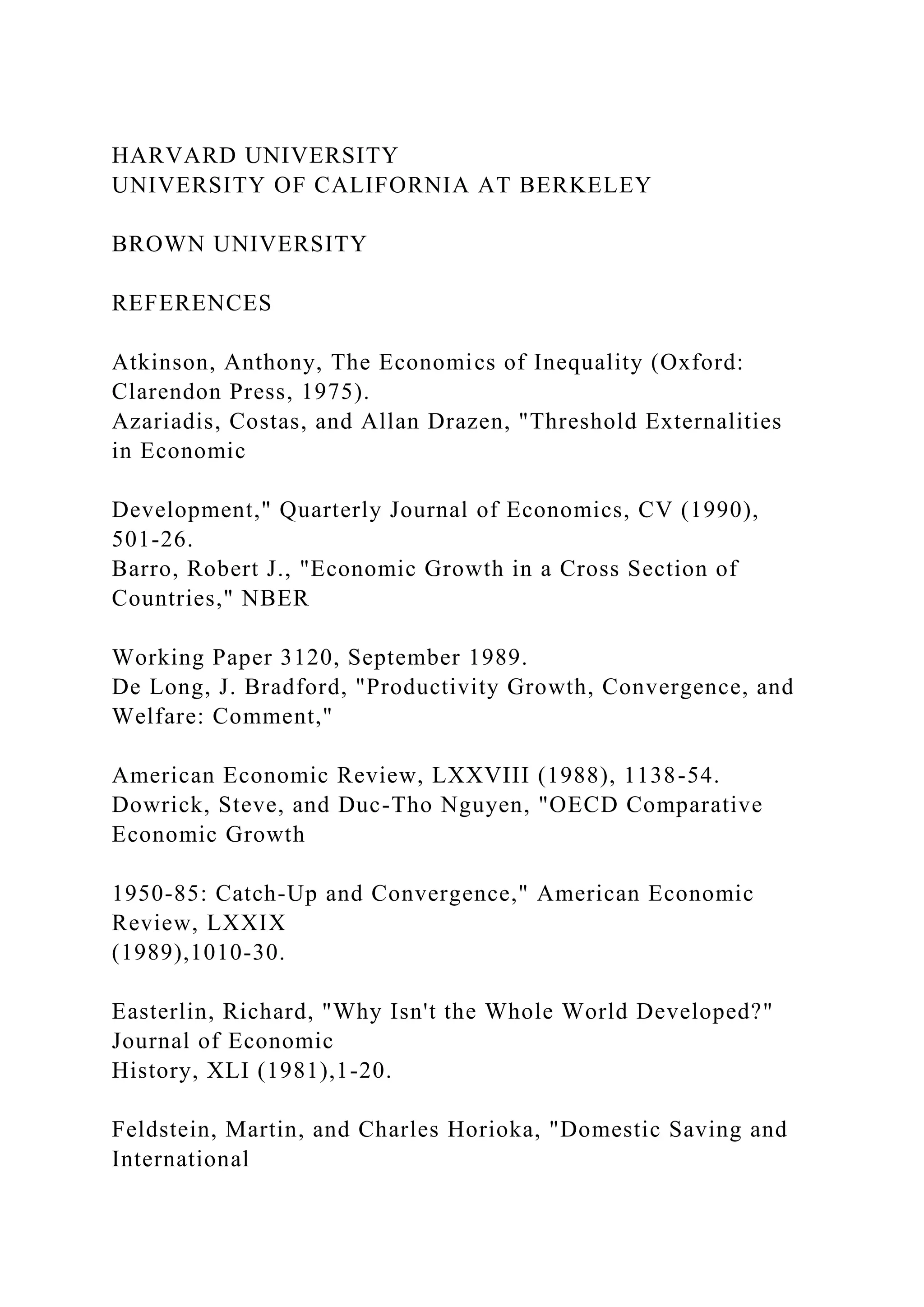 HARVARD UNIVERSITY
UNIVERSITY OF CALIFORNIA AT BERKELEY
BROWN UNIVERSITY
REFERENCES
Atkinson, Anthony, The Economics of Inequality (Oxford:
Clarendon Press, 1975).
Azariadis, Costas, and Allan Drazen, "Threshold Externalities
in Economic
Development," Quarterly Journal of Economics, CV (1990),
501-26.
Barro, Robert J., "Economic Growth in a Cross Section of
Countries," NBER
Working Paper 3120, September 1989.
De Long, J. Bradford, "Productivity Growth, Convergence, and
Welfare: Comment,"
American Economic Review, LXXVIII (1988), 1138-54.
Dowrick, Steve, and Duc-Tho Nguyen, "OECD Comparative
Economic Growth
1950-85: Catch-Up and Convergence," American Economic
Review, LXXIX
(1989),1010-30.
Easterlin, Richard, "Why Isn't the Whole World Developed?"
Journal of Economic
History, XLI (1981),1-20.
Feldstein, Martin, and Charles Horioka, "Domestic Saving and
International
 