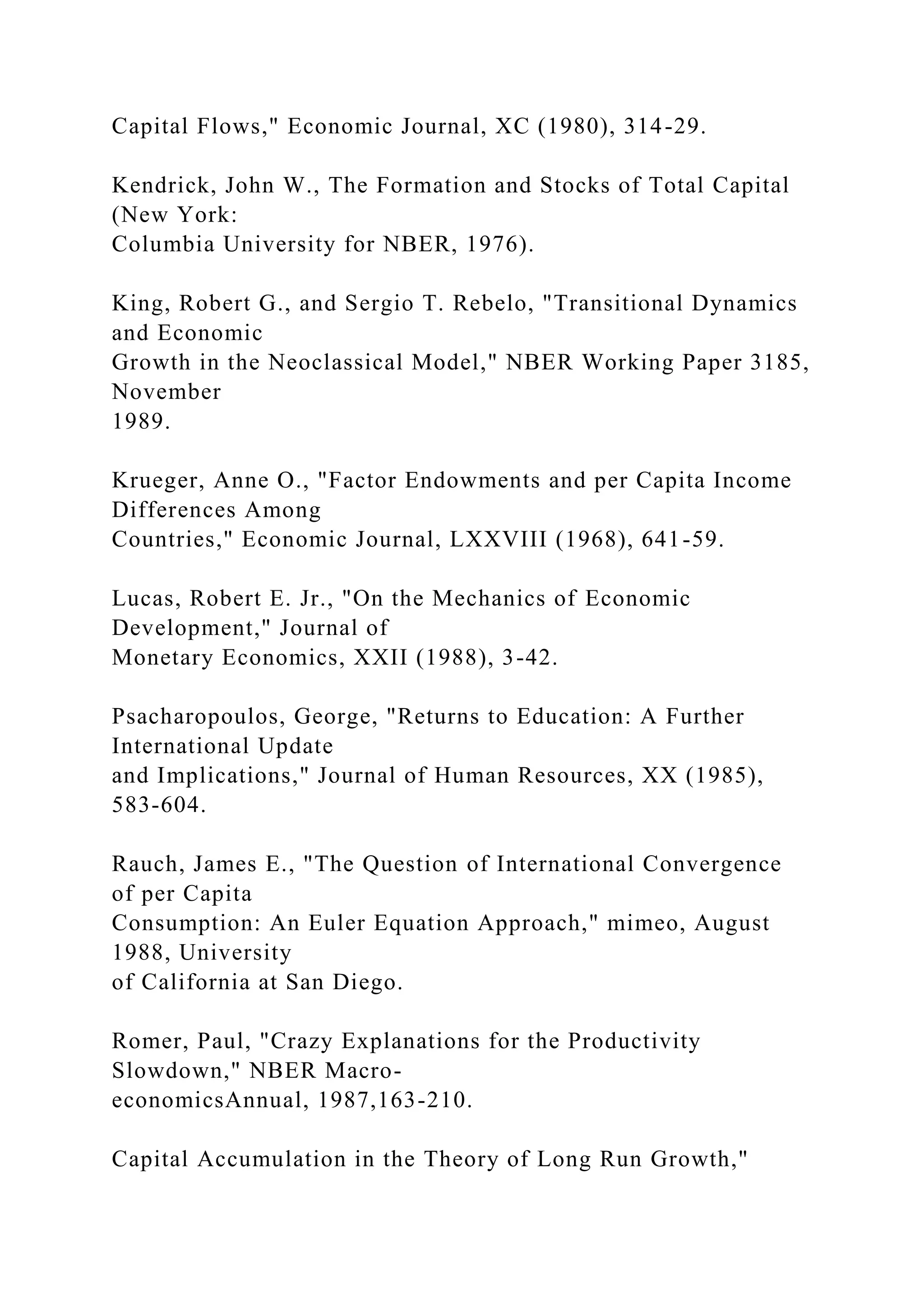 Capital Flows," Economic Journal, XC (1980), 314-29.
Kendrick, John W., The Formation and Stocks of Total Capital
(New York:
Columbia University for NBER, 1976).
King, Robert G., and Sergio T. Rebelo, "Transitional Dynamics
and Economic
Growth in the Neoclassical Model," NBER Working Paper 3185,
November
1989.
Krueger, Anne O., "Factor Endowments and per Capita Income
Differences Among
Countries," Economic Journal, LXXVIII (1968), 641-59.
Lucas, Robert E. Jr., "On the Mechanics of Economic
Development," Journal of
Monetary Economics, XXII (1988), 3-42.
Psacharopoulos, George, "Returns to Education: A Further
International Update
and Implications," Journal of Human Resources, XX (1985),
583-604.
Rauch, James E., "The Question of International Convergence
of per Capita
Consumption: An Euler Equation Approach," mimeo, August
1988, University
of California at San Diego.
Romer, Paul, "Crazy Explanations for the Productivity
Slowdown," NBER Macro-
economicsAnnual, 1987,163-210.
Capital Accumulation in the Theory of Long Run Growth,"
 