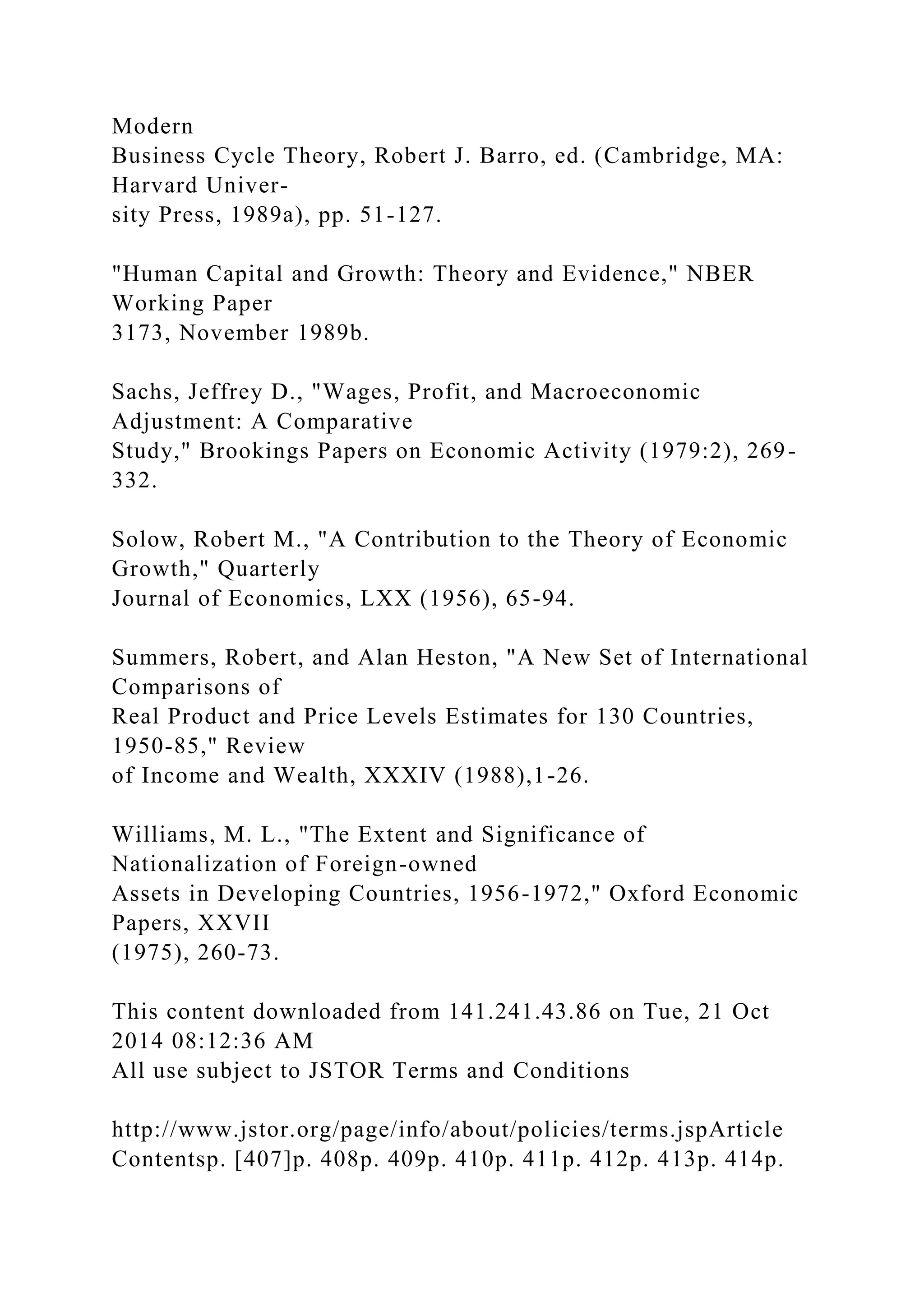 Modern
Business Cycle Theory, Robert J. Barro, ed. (Cambridge, MA:
Harvard Univer-
sity Press, 1989a), pp. 51-127.
"Human Capital and Growth: Theory and Evidence," NBER
Working Paper
3173, November 1989b.
Sachs, Jeffrey D., "Wages, Profit, and Macroeconomic
Adjustment: A Comparative
Study," Brookings Papers on Economic Activity (1979:2), 269-
332.
Solow, Robert M., "A Contribution to the Theory of Economic
Growth," Quarterly
Journal of Economics, LXX (1956), 65-94.
Summers, Robert, and Alan Heston, "A New Set of International
Comparisons of
Real Product and Price Levels Estimates for 130 Countries,
1950-85," Review
of Income and Wealth, XXXIV (1988),1-26.
Williams, M. L., "The Extent and Significance of
Nationalization of Foreign-owned
Assets in Developing Countries, 1956-1972," Oxford Economic
Papers, XXVII
(1975), 260-73.
This content downloaded from 141.241.43.86 on Tue, 21 Oct
2014 08:12:36 AM
All use subject to JSTOR Terms and Conditions
http://www.jstor.org/page/info/about/policies/terms.jspArticle
Contentsp. [407]p. 408p. 409p. 410p. 411p. 412p. 413p. 414p.
 