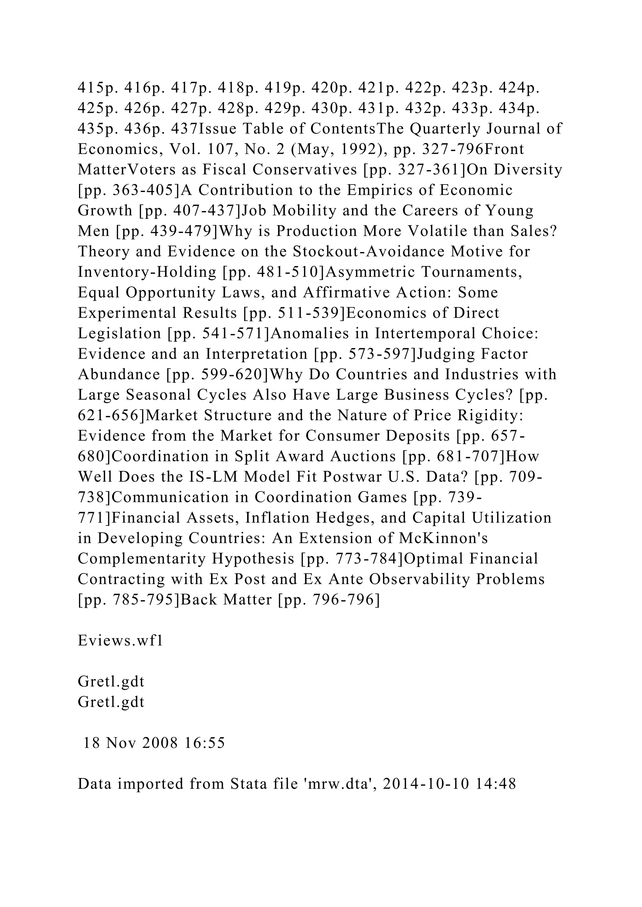 415p. 416p. 417p. 418p. 419p. 420p. 421p. 422p. 423p. 424p.
425p. 426p. 427p. 428p. 429p. 430p. 431p. 432p. 433p. 434p.
435p. 436p. 437Issue Table of ContentsThe Quarterly Journal of
Economics, Vol. 107, No. 2 (May, 1992), pp. 327-796Front
MatterVoters as Fiscal Conservatives [pp. 327-361]On Diversity
[pp. 363-405]A Contribution to the Empirics of Economic
Growth [pp. 407-437]Job Mobility and the Careers of Young
Men [pp. 439-479]Why is Production More Volatile than Sales?
Theory and Evidence on the Stockout-Avoidance Motive for
Inventory-Holding [pp. 481-510]Asymmetric Tournaments,
Equal Opportunity Laws, and Affirmative Action: Some
Experimental Results [pp. 511-539]Economics of Direct
Legislation [pp. 541-571]Anomalies in Intertemporal Choice:
Evidence and an Interpretation [pp. 573-597]Judging Factor
Abundance [pp. 599-620]Why Do Countries and Industries with
Large Seasonal Cycles Also Have Large Business Cycles? [pp.
621-656]Market Structure and the Nature of Price Rigidity:
Evidence from the Market for Consumer Deposits [pp. 657-
680]Coordination in Split Award Auctions [pp. 681-707]How
Well Does the IS-LM Model Fit Postwar U.S. Data? [pp. 709-
738]Communication in Coordination Games [pp. 739-
771]Financial Assets, Inflation Hedges, and Capital Utilization
in Developing Countries: An Extension of McKinnon's
Complementarity Hypothesis [pp. 773-784]Optimal Financial
Contracting with Ex Post and Ex Ante Observability Problems
[pp. 785-795]Back Matter [pp. 796-796]
Eviews.wf1
Gretl.gdt
Gretl.gdt
18 Nov 2008 16:55
Data imported from Stata file 'mrw.dta', 2014-10-10 14:48
 