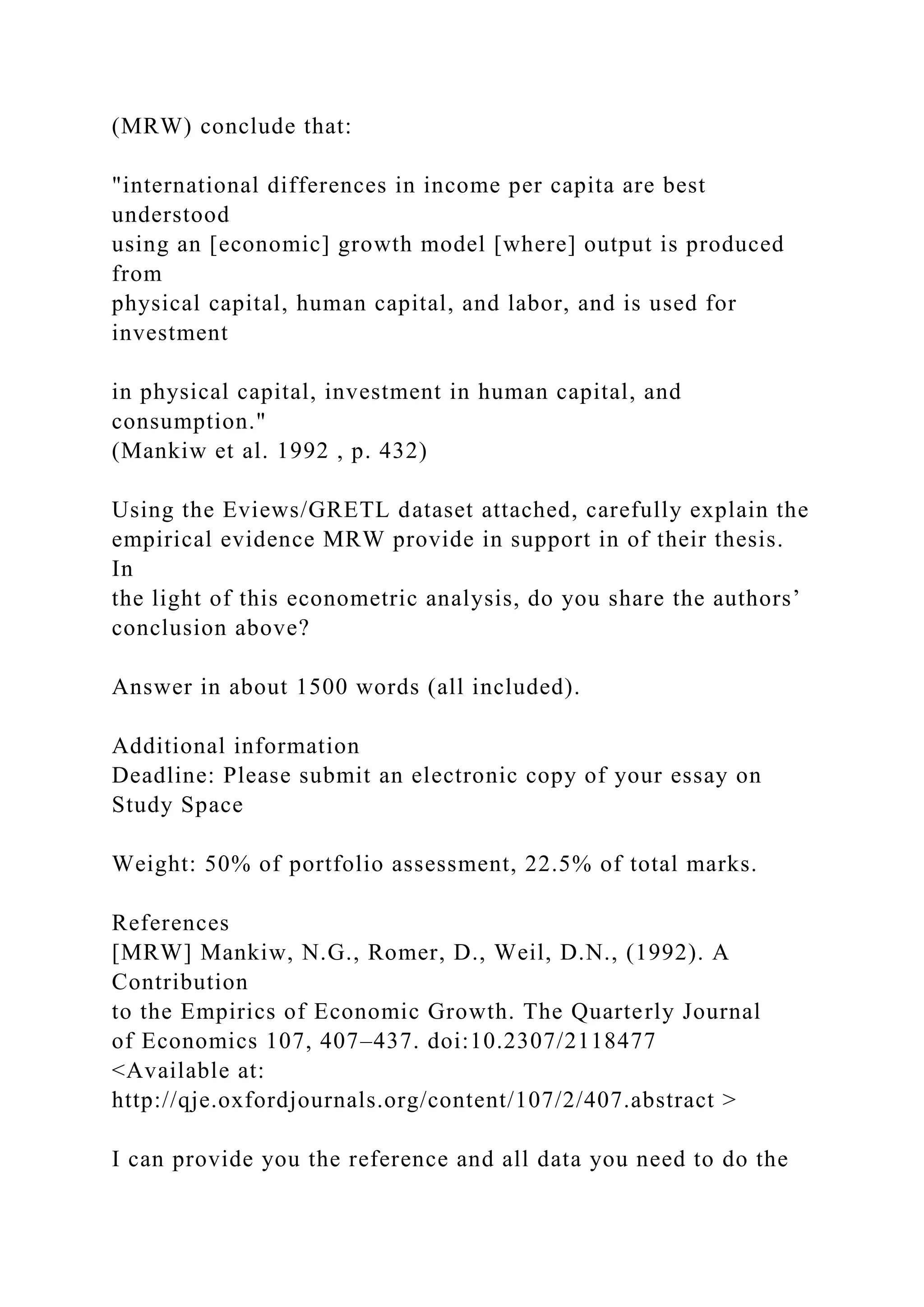 (MRW) conclude that:
"international differences in income per capita are best
understood
using an [economic] growth model [where] output is produced
from
physical capital, human capital, and labor, and is used for
investment
in physical capital, investment in human capital, and
consumption."
(Mankiw et al. 1992 , p. 432)
Using the Eviews/GRETL dataset attached, carefully explain the
empirical evidence MRW provide in support in of their thesis.
In
the light of this econometric analysis, do you share the authors’
conclusion above?
Answer in about 1500 words (all included).
Additional information
Deadline: Please submit an electronic copy of your essay on
Study Space
Weight: 50% of portfolio assessment, 22.5% of total marks.
References
[MRW] Mankiw, N.G., Romer, D., Weil, D.N., (1992). A
Contribution
to the Empirics of Economic Growth. The Quarterly Journal
of Economics 107, 407–437. doi:10.2307/2118477
<Available at:
http://qje.oxfordjournals.org/content/107/2/407.abstract >
I can provide you the reference and all data you need to do the
 