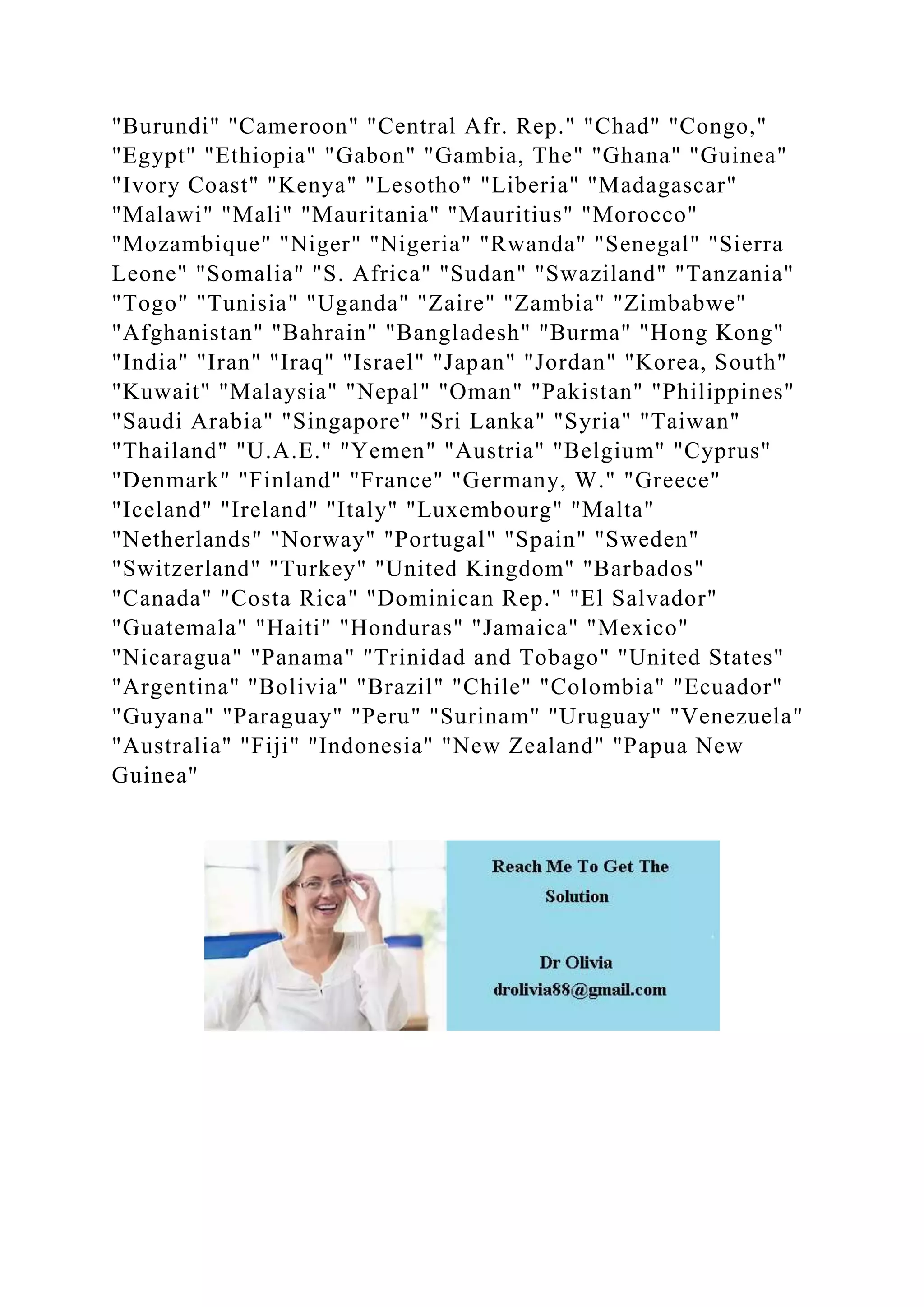 "Burundi" "Cameroon" "Central Afr. Rep." "Chad" "Congo,"
"Egypt" "Ethiopia" "Gabon" "Gambia, The" "Ghana" "Guinea"
"Ivory Coast" "Kenya" "Lesotho" "Liberia" "Madagascar"
"Malawi" "Mali" "Mauritania" "Mauritius" "Morocco"
"Mozambique" "Niger" "Nigeria" "Rwanda" "Senegal" "Sierra
Leone" "Somalia" "S. Africa" "Sudan" "Swaziland" "Tanzania"
"Togo" "Tunisia" "Uganda" "Zaire" "Zambia" "Zimbabwe"
"Afghanistan" "Bahrain" "Bangladesh" "Burma" "Hong Kong"
"India" "Iran" "Iraq" "Israel" "Japan" "Jordan" "Korea, South"
"Kuwait" "Malaysia" "Nepal" "Oman" "Pakistan" "Philippines"
"Saudi Arabia" "Singapore" "Sri Lanka" "Syria" "Taiwan"
"Thailand" "U.A.E." "Yemen" "Austria" "Belgium" "Cyprus"
"Denmark" "Finland" "France" "Germany, W." "Greece"
"Iceland" "Ireland" "Italy" "Luxembourg" "Malta"
"Netherlands" "Norway" "Portugal" "Spain" "Sweden"
"Switzerland" "Turkey" "United Kingdom" "Barbados"
"Canada" "Costa Rica" "Dominican Rep." "El Salvador"
"Guatemala" "Haiti" "Honduras" "Jamaica" "Mexico"
"Nicaragua" "Panama" "Trinidad and Tobago" "United States"
"Argentina" "Bolivia" "Brazil" "Chile" "Colombia" "Ecuador"
"Guyana" "Paraguay" "Peru" "Surinam" "Uruguay" "Venezuela"
"Australia" "Fiji" "Indonesia" "New Zealand" "Papua New
Guinea"
 