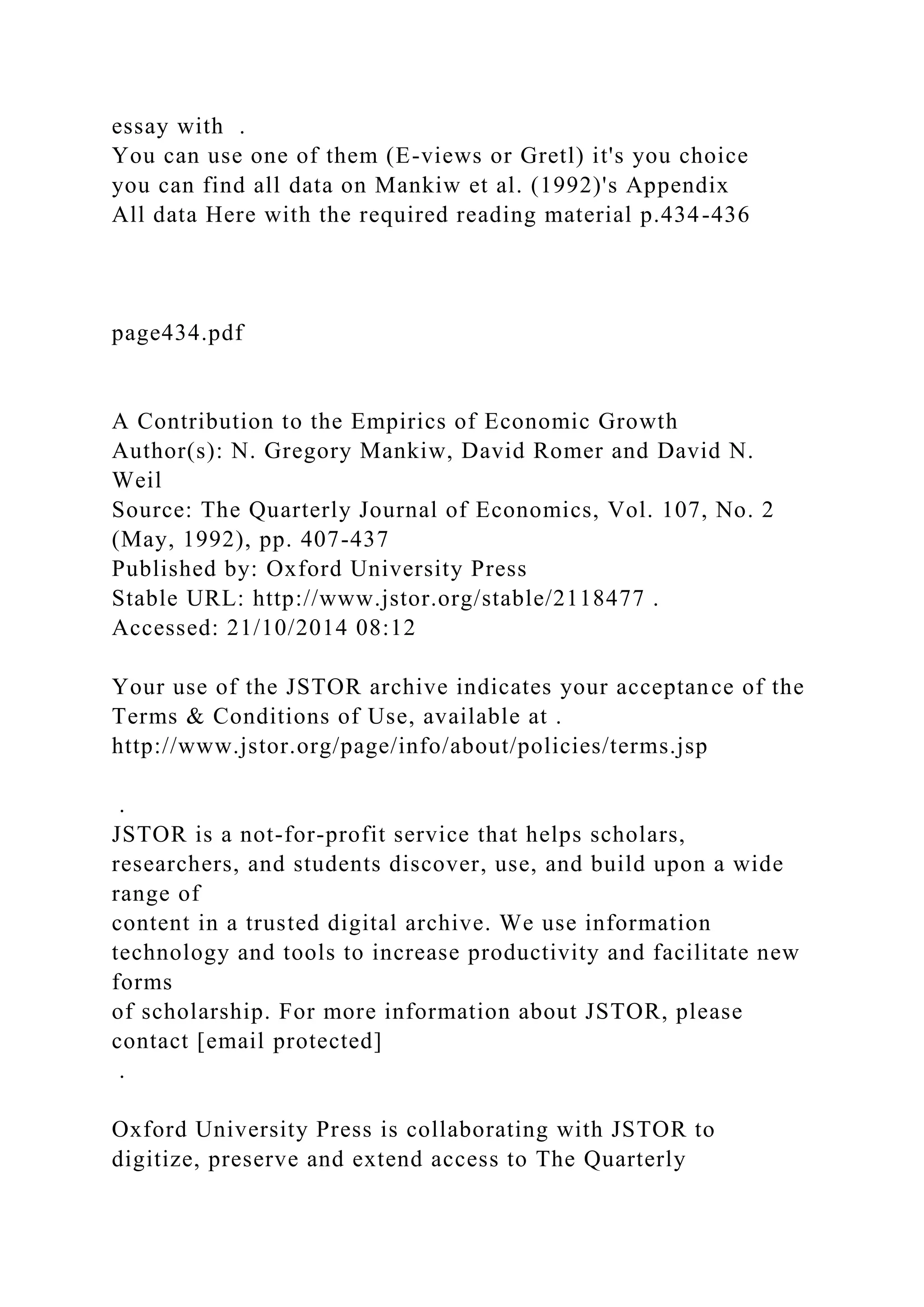 essay with .
You can use one of them (E-views or Gretl) it's you choice
you can find all data on Mankiw et al. (1992)'s Appendix
All data Here with the required reading material p.434-436
page434.pdf
A Contribution to the Empirics of Economic Growth
Author(s): N. Gregory Mankiw, David Romer and David N.
Weil
Source: The Quarterly Journal of Economics, Vol. 107, No. 2
(May, 1992), pp. 407-437
Published by: Oxford University Press
Stable URL: http://www.jstor.org/stable/2118477 .
Accessed: 21/10/2014 08:12
Your use of the JSTOR archive indicates your acceptance of the
Terms & Conditions of Use, available at .
http://www.jstor.org/page/info/about/policies/terms.jsp
.
JSTOR is a not-for-profit service that helps scholars,
researchers, and students discover, use, and build upon a wide
range of
content in a trusted digital archive. We use information
technology and tools to increase productivity and facilitate new
forms
of scholarship. For more information about JSTOR, please
contact [email protected]
.
Oxford University Press is collaborating with JSTOR to
digitize, preserve and extend access to The Quarterly
 