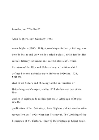 Introduction "The Reed"
Anna Seghers, East Germany, 1965
Anna Seghers (1900-1983), a pseudonym for Netty Reiling, was
born in Mainz and grew up in a middle-class Jewish family. Her
earliest literary influences include the classical German
literature of the 18th and 19th century, a tradition which
defines her own narrative style. Between 1920 and 1924,
Seghers
studied art history and philology at the universities of
Heidelberg and Cologne, and in 1925 she became one of the
first
women in Germany to receive her Ph.D. Although 1925 also
saw the
publication of her first story, Anna Seghers did not receive wide
recognition until 1928 when her first novel, The Uprising of the
Fishermen of St. Barbara, received the prestigious Kleist Prize,
 