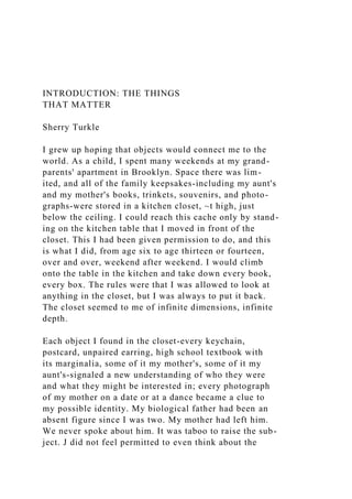 INTRODUCTION: THE THINGS
THAT MATTER
Sherry Turkle
I grew up hoping that objects would connect me to the
world. As a child, I spent many weekends at my grand-
parents' apartment in Brooklyn. Space there was lim-
ited, and all of the family keepsakes-including my aunt's
and my mother's books, trinkets, souvenirs, and photo-
graphs-were stored in a kitchen closet, ~t high, just
below the ceiling. I could reach this cache only by stand-
ing on the kitchen table that I moved in front of the
closet. This I had been given permission to do, and this
is what I did, from age six to age thirteen or fourteen,
over and over, weekend after weekend. I would climb
onto the table in the kitchen and take down every book,
every box. The rules were that I was allowed to look at
anything in the closet, but I was always to put it back.
The closet seemed to me of infinite dimensions, infinite
depth.
Each object I found in the closet-every keychain,
postcard, unpaired earring, high school textbook with
its marginalia, some of it my mother's, some of it my
aunt's-signaled a new understanding of who they were
and what they might be interested in; every photograph
of my mother on a date or at a dance became a clue to
my possible identity. My biological father had been an
absent figure since I was two. My mother had left him.
We never spoke about him. It was taboo to raise the sub-
ject. J did not feel permitted to even think about the
 